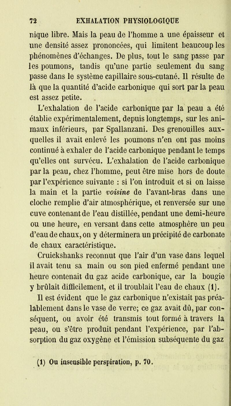 nique libre. Mais la peau de l'homme a une épaisseur et une densité assez prononcées, qui limitent beaucoup les phénomènes d'échanges. De plus, tout le sang passe par les poumons, tandis qu'une partie seulement du sang passe dans le système capillaire sous-cutané. Il résulte de là que la quantité d'acide carbonique qui sort par la peau est assez petite. L'exhalation de l'acide carbonique par la peau a été établie expérimentalement, depuis longtemps, sur les ani- maux inférieurs, par Spallanzani. Des grenouilles aux- quelles il avait enlevé les poumons n'en ont pas moins continué à exhaler de l'acide carbonique pendant le temps qu'elles ont survécu. L'exhalation de l'acide carbonique par la peau, chez l'homme, peut être mise hors de doute par l'expérience suivante : si l'on introduit et si on laisse la main et la partie voisine de l'avant-bras dans une cloche remplie d'air atmosphérique, et renversée sur une cuve contenant de l'eau distillée, pendant une demi-heure ou une heure, en versant dans cette atmosphère un peu d'eau de chaux, on y déterminera un précipité de carbonate de chaux caractéristique. Cruickshanks reconnut que l'air d'un vase dans lequel il avait tenu sa main ou son pied enfermé pendant une heure contenait du gaz acide carbonique, car la bougie y brûlait difficilement, et il troublait l'eau de chaux (1). Il est évident que le gaz carbonique n'existait pas préa- lablement dans le vase de verre; ce gaz avait dû, par con- séquent, ou avoir été transmis tout formé à travers la peau, ou s'être produit pendant l'expérience, par l'ab- sorption du gaz oxygène et l'émission subséquente du gaz (1) Ou insensible perspiration, p. 10.