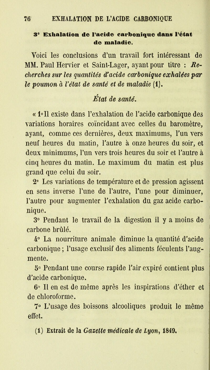 3° Exhalation de l'acide carbonique dans l'état de maladie. Voici les conclusions d'un travail fort intéressant de MM. Paul Hervier et Saint-Lager, ayant pour titre : Re- cherches sur les quantités d'acide carbonique exhalées par le poumon à l'état de santé et de maladie (1). État de santé. « 1°I1 existe dans l'exhalation de l'acide carbonique des variations horaires coïncidant avec celles du baromètre, ayant, comme ces dernières, deux maximums, l'un vers neuf heures du matin, l'autre à onze heures du soir, et deux minimums, l'un vers trois heures du soir et l'autre à cinq heures du matin. Le maximum du matin est plus grand que celui du soir. 2° Les variations de température et de pression agissent en sens inverse l'une de l'autre, l'une pour diminuer, l'autre pour augmenter l'exhalation du gaz acide carbo- nique. 3° Pendant le travail de la digestion il y a moins de carbone brûlé. 4° La nourriture animale diminue la quantité d'acide carbonique ; l'usage exclusif des aliments féculents l'aug- mente. 5° Pendant une course rapide l'air expiré contient plus d'acide carbonique. 6° Il en est de même après les inspirations d'éther et de chloroforme. 7° L'usage des boissons alcooliques produit le même effet. (1) Extrait de la Gazette médicale de Lyon, 1849.