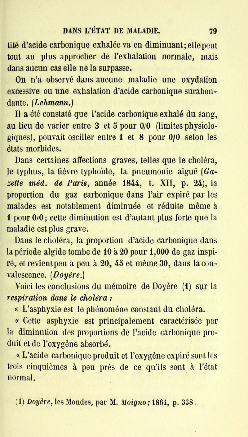 tité d'acide carbonique exhalée va en diminuant; elle peut tout au plus approcher de l'exhalation normale, mais dans aucun cas elle ne la surpasse. On n'a observé dans aucune maladie une oxydation excessive ou une exhalation d'acide carbonique surabon- dante. (Lehmann.} Il a été constaté que l'acide carbonique exhalé du sang, au lieu de varier entre 3 et 5 pour 0/0 (limites physiolo- giques), pouvait osciller entre 1 et 8 pour 0/0 selon les états morbides. Dans certaines affections graves, telles que le choléra, le typhus, la fièvre typhoïde, la pneumonie aiguë [Ga- zette méd. de Paris, année 1844, t. XII, p. 24), la proportion du gaz carbonique dans l'air expiré par les malades est notablement diminuée et réduite même à 1 pour 0/0 ; cette diminution est d'autant plus forte que la maladie est plus grave. Dans le choléra, la proportion d'acide carbonique dans la période algide tombe de 10 à 20 pour 1,000 de gaz inspi- ré, et revient peu à peu à 20, 45 et même 30, dans la con- valescence. (Doyère.) Voici les conclusions du mémoire de Doyère (1) sur la respiration dans le choléra : « L'asphyxie est le phénomène constant du choléra. « Cette asphyxie est principalement caractérisée par la diminution des proportions de l'acide carbonique pro- duit et de l'oxygène absorbé. « L'acide carbonique produit et l'oxygène expiré sont les trois cinquièmes à peu près de ce qu'ils sont à l'état normal. (1) Doyère, les Mondes, par M. Moigno; 1864, p. 338,