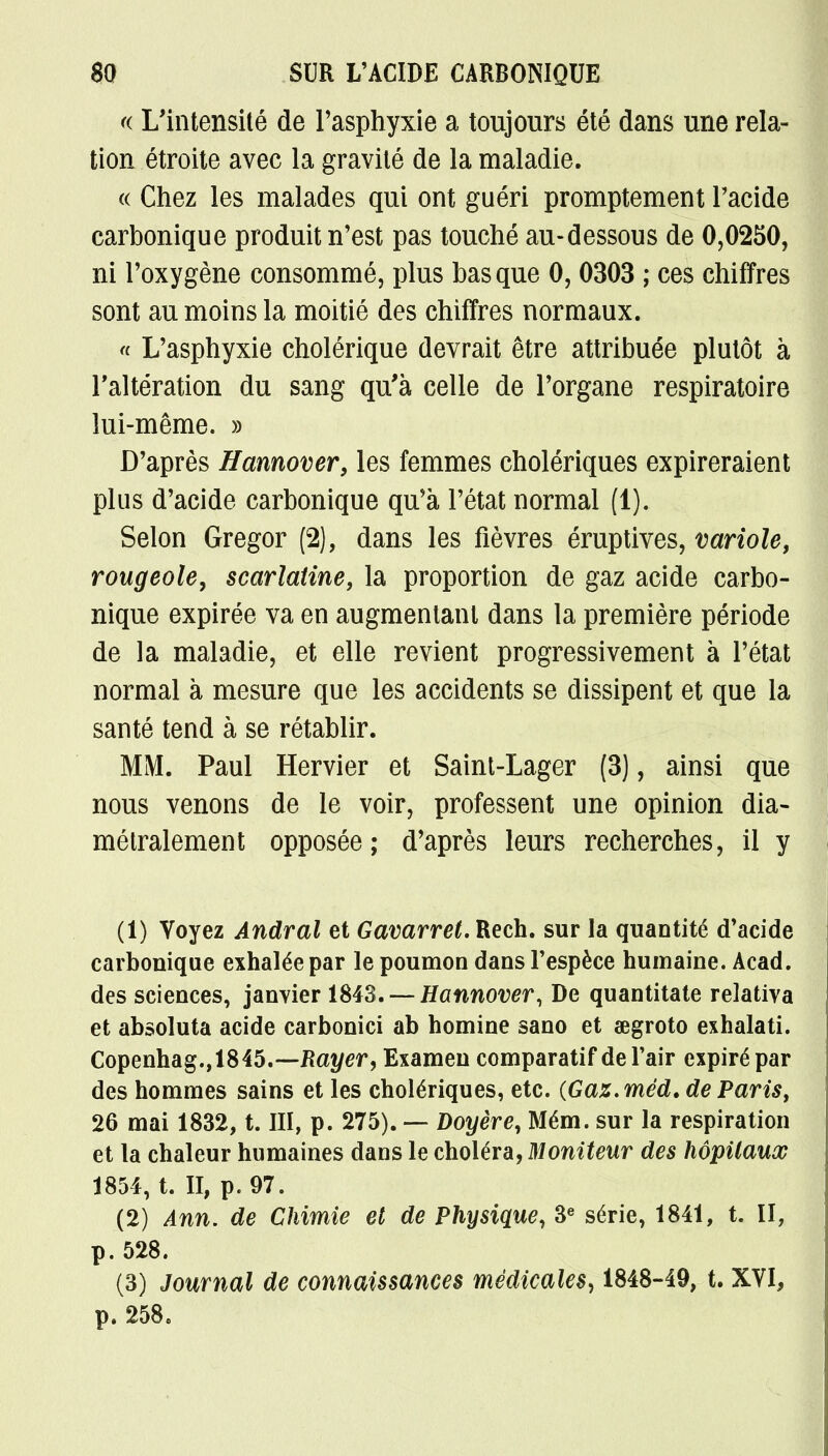 « L'intensité de l'asphyxie a toujours été dans une rela- tion étroite avec la gravité de la maladie. « Chez les malades qui ont guéri promptement Pacide carbonique produit n'est pas touché au-dessous de 0,0250, ni l'oxygène consommé, plus basque 0, 0303 ; ces chiffres sont au moins la moitié des chiffres normaux. « L'asphyxie cholérique devrait être attribuée plutôt à l'altération du sang qu'à celle de l'organe respiratoire lui-même. » D'après Hannover, les femmes cholériques expireraient plus d'acide carbonique qu'à l'état normal (1). Selon Gregor (2), dans les fièvres éruptives, variole, rougeole, scarlatine, la proportion de gaz acide carbo- nique expirée va en augmentant dans la première période de la maladie, et elle revient progressivement à l'état normal à mesure que les accidents se dissipent et que la santé tend à se rétablir. MM. Paul Hervier et Saint-Lager (3), ainsi que nous venons de le voir, professent une opinion dia- métralement opposée; d'après leurs recherches, il y (1) Voyez Andral et Gavarret. Rech. sur la quantité d'acide carbonique exhalée par le poumon dans l'espèce humaine. Acad. des sciences, janvier 1843. — Hannover, De quantitate relativa et absoluta acide carbonici ab homine sano et œgroto exhalati. Copenhag.,1845.—Rayer, Examen comparatif de l'air expiré par des hommes sains et les cholériques, etc. {Gaz.méd. de Paris, 26 mai 1832, t. III, p. 275). — Doyère, Mém. sur la respiration et la chaleur humaines dans le choléra, Moniteur des hôpitaux 1854, t. II, p. 97. (2) Ann. de Chimie et de Physique, 3e série, 1841, t. II, p. 528. (3) Journal de connaissances médicales, 1848-49, t. XVI, p. 258.