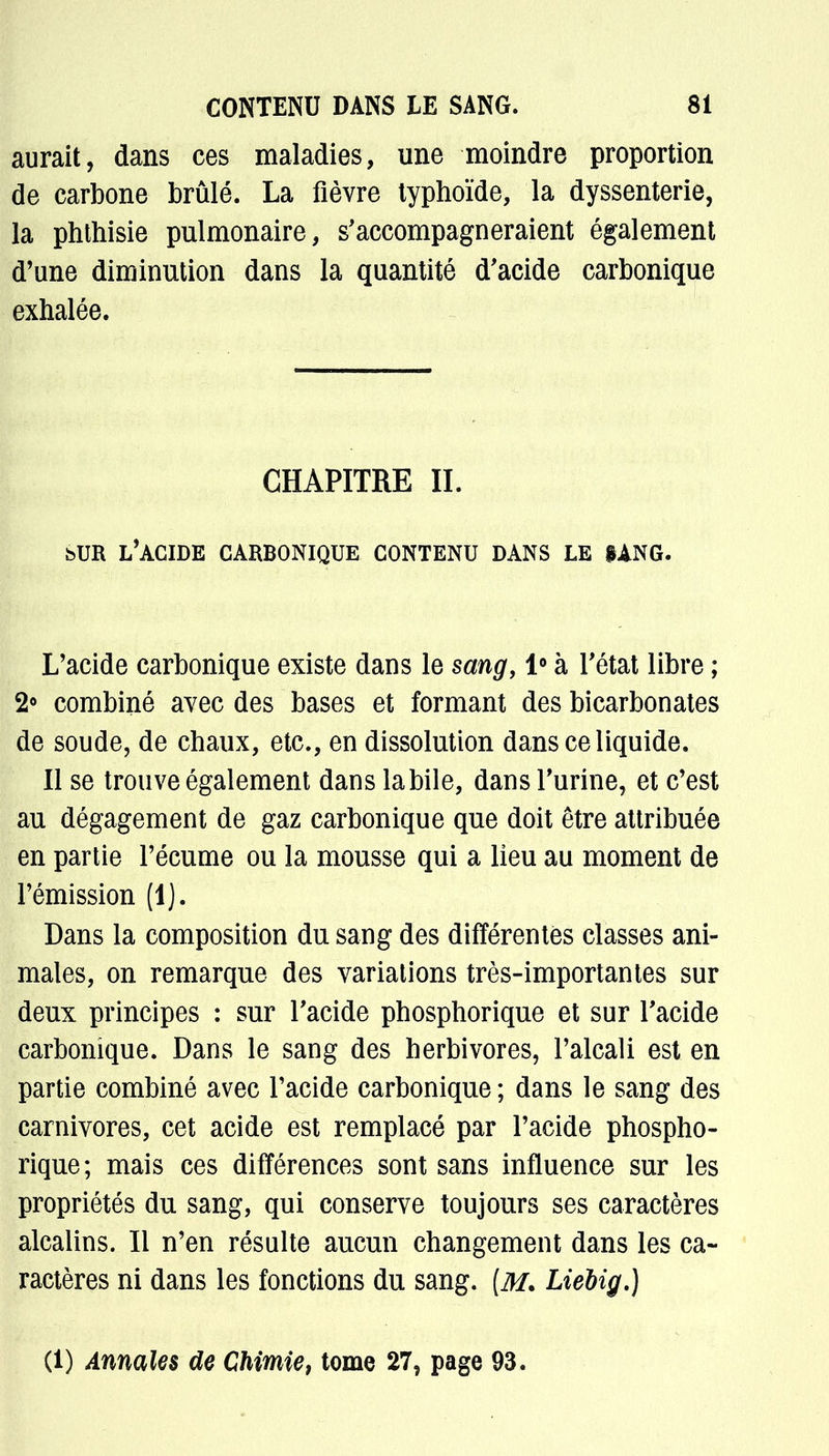 aurait, dans ces maladies, une moindre proportion de carbone brûlé. La fièvre typhoïde, la dyssenterie, la phthisie pulmonaire, s'accompagneraient également d'une diminution dans la quantité d'acide carbonique exhalée. CHAPITRE IL bUR l'acide carbonique contenu dans le iang. L'acide carbonique existe dans le sang, 1° à l'état libre ; 2° combiné avec des bases et formant des bicarbonates de soude, de chaux, etc., en dissolution dans ce liquide. Il se trouve également dans la bile, dans l'urine, et c'est au dégagement de gaz carbonique que doit être attribuée en partie l'écume ou la mousse qui a lieu au moment de l'émission (1). Dans la composition du sang des différentes classes ani- males, on remarque des variations très-importantes sur deux principes : sur l'acide phosphorique et sur l'acide carbonique. Dans le sang des herbivores, l'alcali est en partie combiné avec l'acide carbonique; dans le sang des carnivores, cet acide est remplacé par l'acide phospho- rique; mais ces différences sont sans influence sur les propriétés du sang, qui conserve toujours ses caractères alcalins. Il n'en résulte aucun changement dans les ca- ractères ni dans les fonctions du sang. [M. Liebig.) (1) Annales de Chimie, tome 27, page 93.