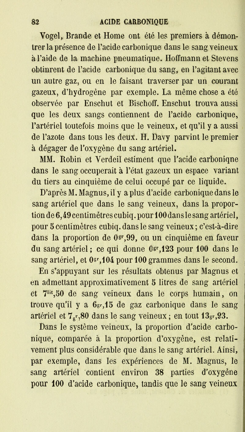 Vogel, Brande et Home ont été les premiers à démon- trer la présence de l'acide carbonique dans le sang veineux à l'aide de la machine pneumatique. Hoffmann et Stevens obtinrent de l'acide carbonique du sang, en l'agitant avec un autre gaz, ou en le faisant traverser par un courant gazeux, d'hydrogène par exemple. La même chose a été observée par Enschut et Bischoff. Enschut trouva aussi que les deux sangs contiennent de l'acide carbonique, l'artériel toutefois moins que le veineux, et qu'il y a aussi de l'azote dans tous les deux. H. Davy parvint le premier à dégager de l'oxygène du sang artériel. MM. Robin et Verdeil estiment que l'acide carbonique dans le sang occuperait à l'état gazeux un espace variant du tiers au cinquième de celui occupé par ce liquide. D'après M. Magnus, il y a plus d'acide carbonique dans le sang artériel que dans le sang veineux, dans la propor- tion de 6,49 centimètres cubiq. pour 100 dans le sang artériel, pour 5 centimètres cubiq. dans le sang veineux ; c'est-à-dire dans la proportion de 0§r,99, ou un cinquième en faveur du sang artériel ; ce qui donne 0sr,123 pour 100 dans le sang artériel, et 0sr,104 pour 100 grammes dans le second. En s'appuyant sur les résultats obtenus par Magnus et en admettant approximativement 5 litres de sang artériel et 7Ht,50 de sang veineux dans le corps humain, on trouve qu'il y a 6gr,15 de gaz carbonique dans le sang artériel et 7g«-,80 dans le sang veineux ; en tout 13gr,93. Dans le système veineux, la proportion d'acide carbo- nique, comparée à la proportion d'oxygène, est relati- vement plus considérable que dans le sang artériel. Ainsi, par exemple, dans les expériences de M. Magnus, le sang artériel contient environ 38 parties d'oxygène pour 100 d'acide carbonique, tandis que le sang veineux