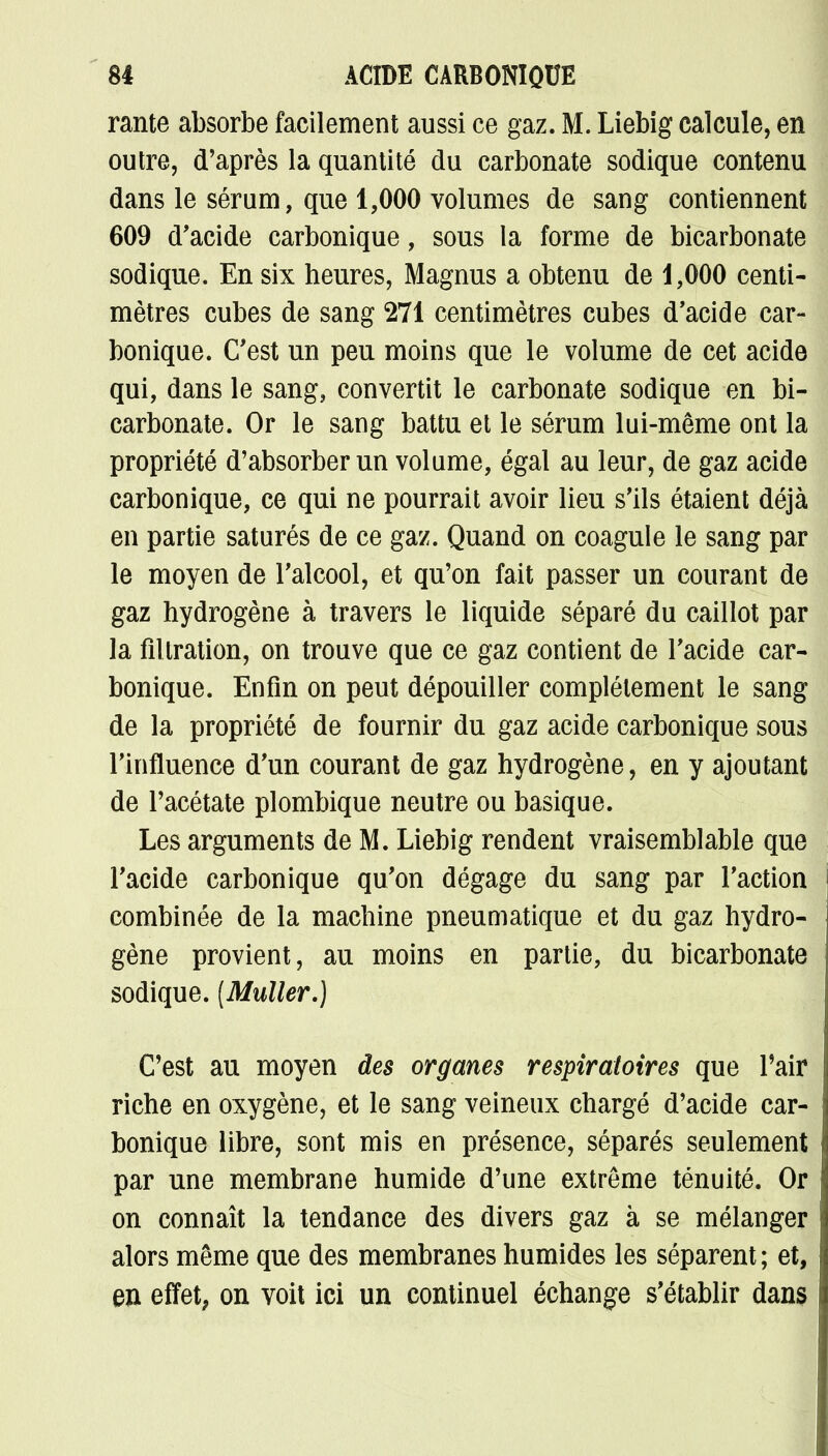 rante absorbe facilement aussi ce gaz. M. Liebig calcule, en outre, d'après la quantité du carbonate sodique contenu dans le sérum, que 1,000 volumes de sang contiennent 609 d'acide carbonique, sous la forme de bicarbonate sodique. En six heures, Magnus a obtenu de 1,000 centi- mètres cubes de sang 271 centimètres cubes d'acide car- bonique. C'est un peu moins que le volume de cet acide qui, dans le sang, convertit le carbonate sodique en bi- carbonate. Or le sang battu et le sérum lui-même ont la propriété d'absorber un volume, égal au leur, de gaz acide carbonique, ce qui ne pourrait avoir lieu s'ils étaient déjà en partie saturés de ce gaz. Quand on coagule le sang par le moyen de l'alcool, et qu'on fait passer un courant de gaz hydrogène à travers le liquide séparé du caillot par la fîltration, on trouve que ce gaz contient de l'acide car- bonique. Enfin on peut dépouiller complètement le sang de la propriété de fournir du gaz acide carbonique sous l'influence d'un courant de gaz hydrogène, en y ajoutant de l'acétate plombique neutre ou basique. Les arguments de M. Liebig rendent vraisemblable que l'acide carbonique qu'on dégage du sang par l'action combinée de la machine pneumatique et du gaz hydro- gène provient, au moins en partie, du bicarbonate sodique. (Muller.) C'est au moyen des organes respiratoires que Pair riche en oxygène, et le sang veineux chargé d'acide car- bonique libre, sont mis en présence, séparés seulement par une membrane humide d'une extrême ténuité. Or on connaît la tendance des divers gaz à se mélanger alors même que des membranes humides les séparent; et, en effet, on voit ici un continuel échange s'établir dans