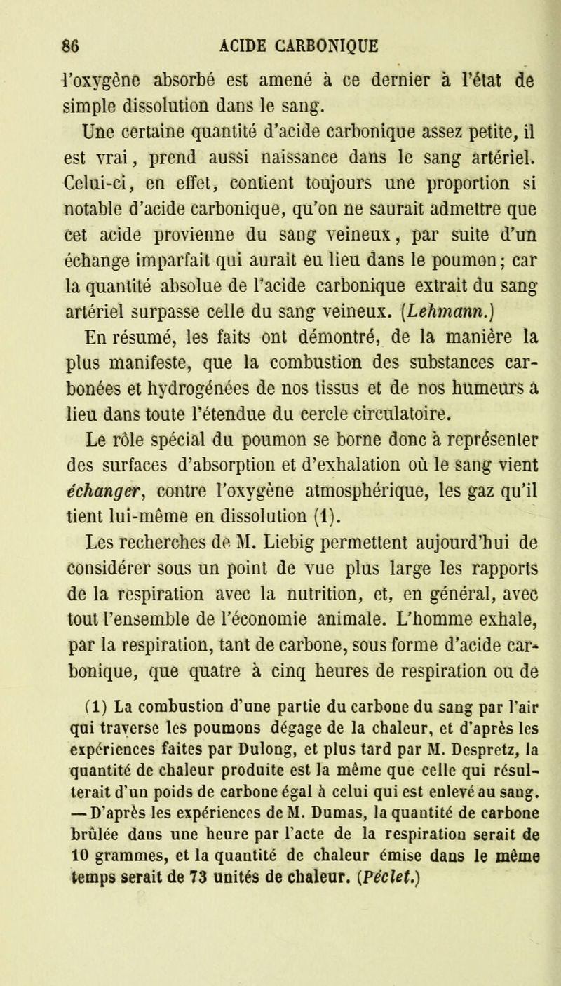 l'oxygène absorbé est amené à ce dernier à l'état de simple dissolution dans le sang. Une certaine quantité d'acide carbonique assez petite, il est vrai, prend aussi naissance dans le sang artériel. Celui-ci, en effet, contient toujours une proportion si notable d'acide carbonique, qu'on ne saurait admettre que cet acide provienne du sang veineux, par suite d'un échange imparfait qui aurait eu lieu dans le poumon ; car la quantité absolue de l'acide carbonique extrait du sang artériel surpasse celle du sang veineux. [Lehmann.) En résumé, les faits ont démontré, de la manière la plus manifeste, que la combustion des substances car- bonées et hydrogénées de nos tissus et de nos humeurs a lieu dans toute l'étendue du cercle circulatoire. Le rôle spécial du poumon se borne donc à représenter des surfaces d'absorption et d'exhalation où le sang vient échanger, contre l'oxygène atmosphérique, les gaz qu'il tient lui-même en dissolution (1). Les recherches de M. Liebig permettent aujourd'hui de considérer sous un point de vue plus large les rapports de la respiration avec la nutrition, et, en général, avec tout l'ensemble de l'économie animale. L'homme exhale, par la respiration, tant de carbone, sous forme d'acide car- bonique, que quatre à cinq heures de respiration ou de (1) La combustion d'une partie du carbone du sang par l'air qui traverse les poumons dégage de la chaleur, et d'après les expériences faites par Dulong, et plus tard par M. Dcspretz, la quantité de chaleur produite est la même que celle qui résul- terait d'un poids de carbone égal à celui qui est enlevé au sang. — D'après les expériences de M. Dumas, la quantité de carbone brûlée dans une heure par l'acte de la respiration serait de 10 grammes, et la quantité de chaleur émise dans le même temps serait de 73 unités de chaleur. {PécleU)
