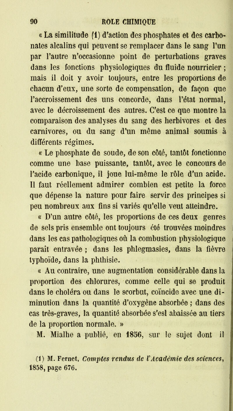 « La similitude (1) d'action des phosphates et des carbo^ nates alcalins qui peuvent se remplacer dans le sang l'un par l'autre n'occasionne point de perturbations graves dans les fonctions physiologiques du fluide nourricier ; mais il doit y avoir toujours, entre les proportions de chacun d'eux, une sorte de compensation, de façon que l'accroissement des uns concorde, dans l'état normal, avec le décroissement des autres. C'est ce que montre la comparaison des analyses du sang des herbivores et des carnivores, ou du sang d'un même animal soumis à différents régimes. « Le phosphate de soude, de son côté, tantôt fonctionne comme une base puissante, tantôt, avec le concours de l'acide carbonique, il joue lui-même le rôle d'un acide. Il faut réellement admirer combien est petite la force que dépense la nature pour faire servir des principes si peu nombreux aux fins si variés qu'elle veut atteindre. « D'un autre côté, les proportions de ces deux genres de sels pris ensemble ont toujours été trouvées moindres dans les cas pathologiques où la combustion physiologique paraît entravée ; dans les phlegmasies, dans la fièvre typhoïde, dans la phthisie. « Au contraire, une augmentation considérable dans la proportion des chlorures, comme celle qui se produit dans le choléra ou dans le scorbut, coïncide avec une di- minution dans la quantité d'oxygène absorbée ; dans des cas très-graves, la quantité absorbée s'esl abaissée au tiers de la proportion normale. » M. Mialhe a publié, en 1856, sur le sujet dont il (1) M. Fernet, Comptes rendus de VAcadémie des sciences^ 1858, page 676.