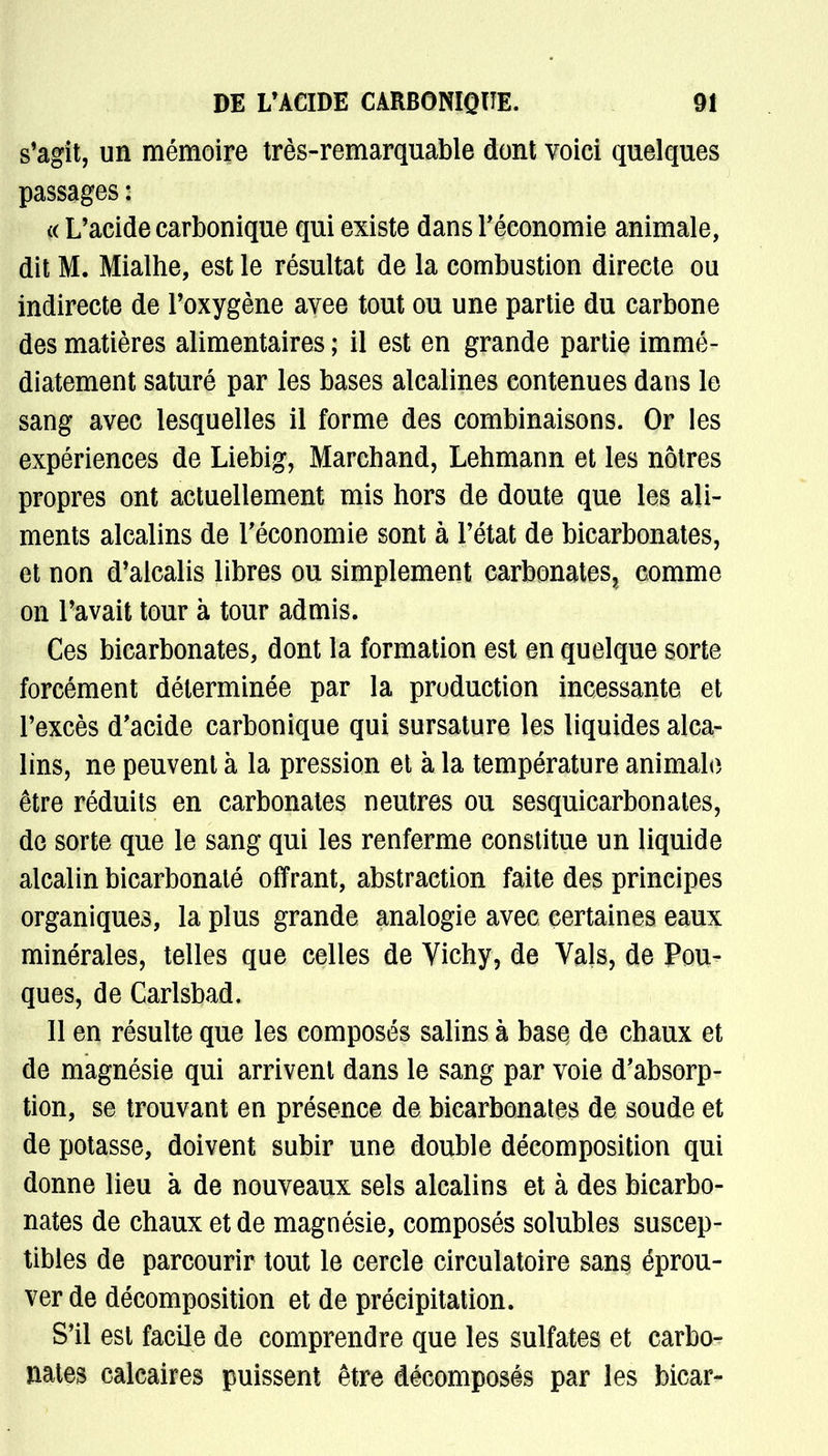 s'agit, un mémoire très-remarquable dont voici quelques passages : (( L'acide carbonique qui existe dans l'économie animale, dit M. Mialhe, est le résultat de la combustion directe ou indirecte de l'oxygène avee tout ou une partie du carbone des matières alimentaires ; il est en grande partie immé- diatement saturé par les bases alcalines contenues dans le sang avec lesquelles il forme des combinaisons. Or les expériences de Liebig, Marchand, Lehmann et les nôtres propres ont actuellement mis hors de doute que les ali- ments alcalins de l'économie sont à l'état de bicarbonates, et non d'alcalis libres ou simplement carbonates, comme on l'avait tour à tour admis. Ces bicarbonates, dont la formation est en quelque sorte forcément déterminée par la production incessante et l'excès d'acide carbonique qui sursature les liquides alca- lins, ne peuvent à la pression et à la température animale être réduits en carbonates neutres ou sesquicarbonates, de sorte que le sang qui les renferme constitue un liquide alcalin bicarbonaté offrant, abstraction faite des principes organiques, la plus grande analogie avec certaines eaux minérales, telles que celles de Vichy, de Vais, de Pou- ques, de Carlsbad, Il en résulte que les composés salins à basç de chaux et de magnésie qui arrivent dans le sang par voie d'absorp- tion, se trouvant en présence de bicarbonates de soude et de potasse, doivent subir une double décomposition qui donne lieu à de nouveaux sels alcalins et à des bicarbo- nates de chaux et de magnésie, composés solubles suscep- tibles de parcourir tout le cercle circulatoire sans éprou- ver de décomposition et de précipitation. S'il est facile de comprendre que les sulfates et carbo- nates calcaires puissent être décomposés par les bicar-