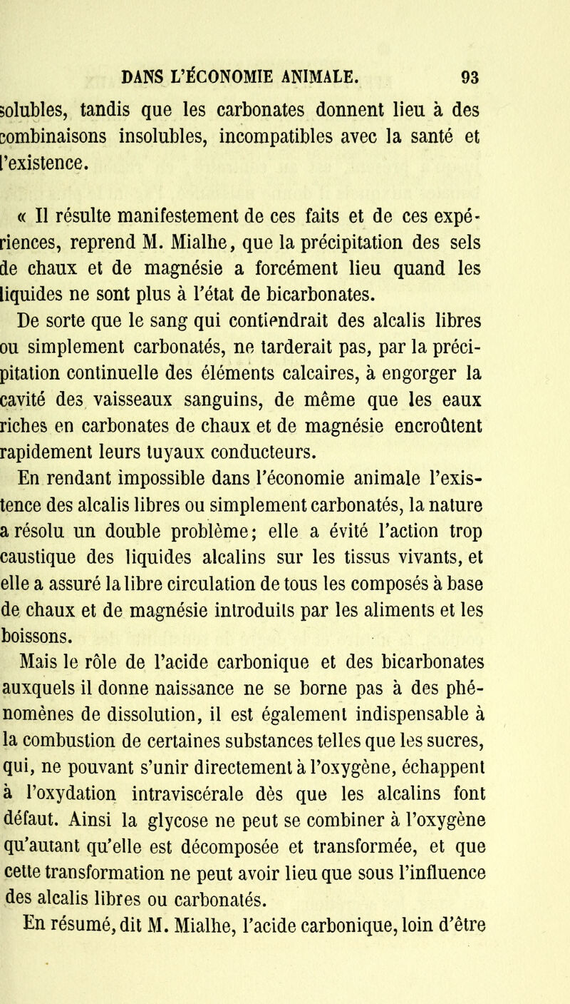 solubles, tandis que les carbonates donnent lieu à des combinaisons insolubles, incompatibles avec la santé et l'existence. « Il résulte manifestement de ces faits et de ces expé- riences, reprend M. Mialhe, que la précipitation des sels de chaux et de magnésie a forcément lieu quand les liquides ne sont plus à l'état de bicarbonates. De sorte que le sang qui contiendrait des alcalis libres ou simplement carbonatés, ne tarderait pas, par la préci- pitation continuelle des éléments calcaires, à engorger la cavité des vaisseaux sanguins, de même que les eaux riches en carbonates de chaux et de magnésie encroûtent rapidement leurs tuyaux conducteurs. En rendant impossible dans l'économie animale l'exis- tence des alcalis libres ou simplement carbonatés, la nature a résolu un double problème ; elle a évité l'action trop caustique des liquides alcalins sur les tissus vivants, et elle a assuré la libre circulation de tous les composés à base de chaux et de magnésie introduits par les aliments et les boissons. Mais le rôle de l'acide carbonique et des bicarbonates auxquels il donne naissance ne se borne pas à des phé- nomènes de dissolution, il est également indispensable à la combustion de certaines substances telles que les sucres, qui, ne pouvant s'unir directement à l'oxygène, échappent à l'oxydation intraviscérale dès que les alcalins font défaut. Ainsi la glycose ne peut se combiner à l'oxygène qu'autant qu'elle est décomposée et transformée, et que cette transformation ne peut avoir lieu que sous l'influence des alcalis libres ou carbonatés. En résumé, dit M. Mialhe, l'acide carbonique, loin d'être