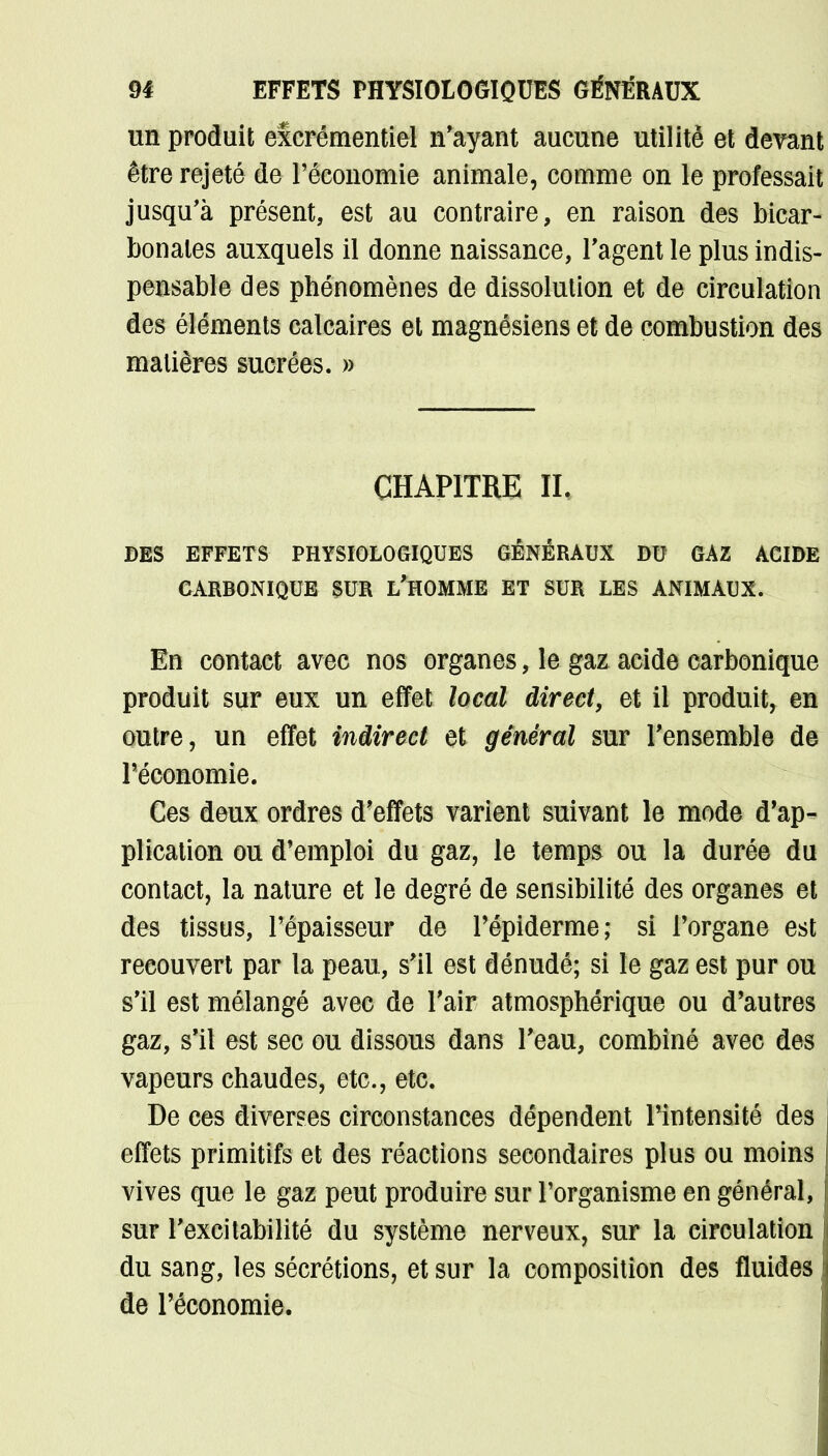 m EFFETS PHYSIOLOGIQUES GÉNÉRAUX un produit excrémentiel n'ayant aucune utilité et devant être rejeté de l'économie animale, comme on le professait jusqu'à présent, est au contraire, en raison des bicar- bonates auxquels il donne naissance, l'agent le plus indis- pensable des phénomènes de dissolution et de circulation des éléments calcaires et magnésiens et de combustion des matières sucrées. » CHAPITRE IL DES EFFETS PHYSIOLOGIQUES GÉNÉRAUX DU GAZ ACIDE CARBONIQUE SUR L'HOMME ET SUR LES ANIMAUX. En contact avec nos organes, le gaz acide carbonique produit sur eux un effet local direct, et il produit, en outre, un effet indirect et général sur l'ensemble de l'économie. Ces deux ordres d'effets varient suivant le mode d'ap- plication ou d'emploi du gaz, le temps ou la durée du contact, la nature et le degré de sensibilité des organes et des tissus, l'épaisseur de l'épiderme; si l'organe est recouvert par la peau, s'il est dénudé; si le gaz est pur ou s'il est mélangé avec de l'air atmosphérique ou d'autres gaz, s'il est sec ou dissous dans l'eau, combiné avec des vapeurs chaudes, etc., etc. De ces diverses circonstances dépendent Pintensité des effets primitifs et des réactions secondaires plus ou moins vives que le gaz peut produire sur l'organisme en général, sur l'excitabilité du système nerveux, sur la circulation du sang, les sécrétions, et sur la composition des fluides de l'économie.