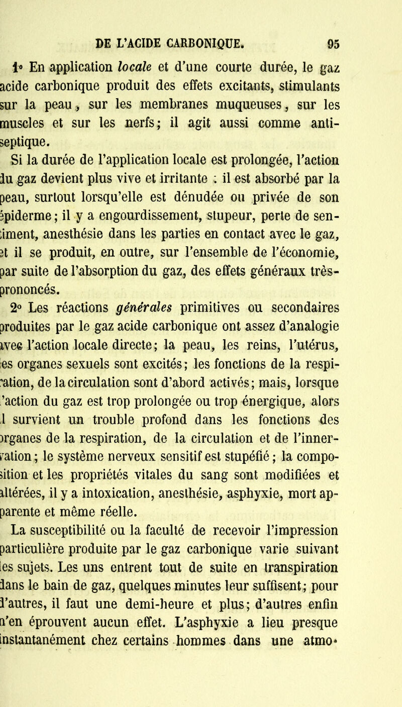 i° En application locale et d'une courte durée, le gaz acide carbonique produit des effets excitants> stimulants sur la peau * sur les membranes muqueuses , sur les muscles et sur les nerfs; il agit aussi comme anti- septique. Si la durée de l'application locale est prolongée, l'action lu gaz devient plus vive et irritante ; il est absorbé par la peau, surtout lorsqu'elle est dénudée ou privée de son 3piderme ; il y a engourdissement, stupeur, perte de sen- timent, anesthésie dans les parties en contact avec le gaz, il il se produit, en outre, sur l'ensemble de l'économie, par suite de l'absorption du gaz, des effets généraux très- prononcés. 2° Les réactions générales primitives ou secondaires produites par le gaz acide carbonique ont assez d'analogie ivea l'action locale directe ; la peau, les reins, l'utérus, es organes sexuels sont excités ; les fonctions de la respi- ration, de la circulation sont d'abord activés; mais, lorsque 'action du gaz est trop prolongée ou trop énergique, alors i survient un trouble profond dans les fonctions des )rganes de la respiration, de la circulation et de l'inner- vation; le système nerveux sensitif est stupéfié ; la compo- sition et les propriétés vitales du sang sont modifiées et altérées, il y a intoxication, anesthésie, asphyxie, mort ap- parente et même réelle. La susceptibilité ou la faculté do recevoir l'impression particulière produite par le gaz carbonique varie suivant les sujets. Les uns entrent tout de suite en transpiration ians le bain de gaz, quelques minutes leur suffisent; pour l'autres, il faut une demi-heure et plus; d'autres enfin d'en éprouvent aucun effet. L'asphyxie a lieu presque instantanément chez certains hommes dans une atmo*