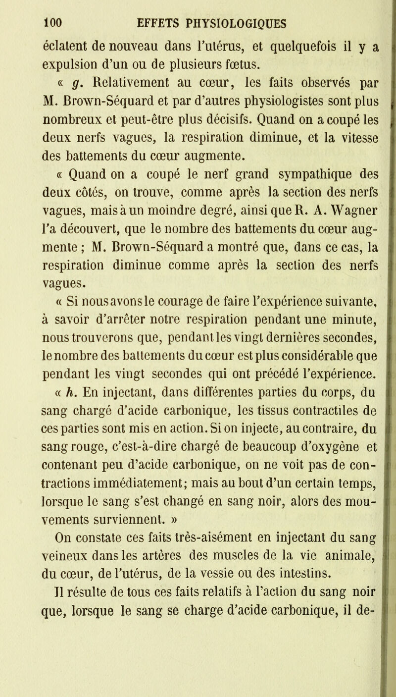 éclatent de nouveau dans l'utérus, et quelquefois il y a expulsion d'un ou de plusieurs fœtus. « g. Relativement au cœur, les faits observés par M. Brown-Séquard et par d'autres physiologistes sont plus nombreux et peut-être plus décisifs. Quand on a coupé les deux nerfs vagues, la respiration diminue, et la vitesse des battements du cœur augmente. « Quand on a coupé le nerf grand sympathique des deux côtés, on trouve, comme après la section des nerfs vagues, maisàun moindre degré, ainsi queR. A. Wagner l'a découvert, que le nombre des battements du cœur aug- mente ; M. Brown-Séquard a montré que, dans ce cas, la respiration diminue comme après la section des nerfs vagues. a Si nousavonsle courage de faire Fexpérience suivante, à savoir d'arrêter notre respiration pendant une minute, nous trouverons que, pendant les vingt dernières secondes, le nombre des battements du cœur est plus considérable que pendant les vingt secondes qui ont précédé l'expérience. « h. En injectant, dans différentes parties du corps, du sang chargé d'acide carbonique, les tissus contractiles de ces parties sont mis en action. Si on injecte, au contraire, du sang rouge, c'est-à-dire chargé de beaucoup d'oxygène et contenant peu d'acide carbonique, on ne voit pas de con- tractions immédiatement; mais au bout d'un certain temps, lorsque le sang s'est changé en sang noir, alors des mou- vements surviennent. » On constate ces faits très-aisément en injectant du sang veineux dans les artères des muscles de la vie animale, du cœur, de l'utérus, de la vessie ou des intestins. Il résulte de tous ces faits relatifs à l'action du sang noir que, lorsque le sang se charge d'acide carbonique, il de-