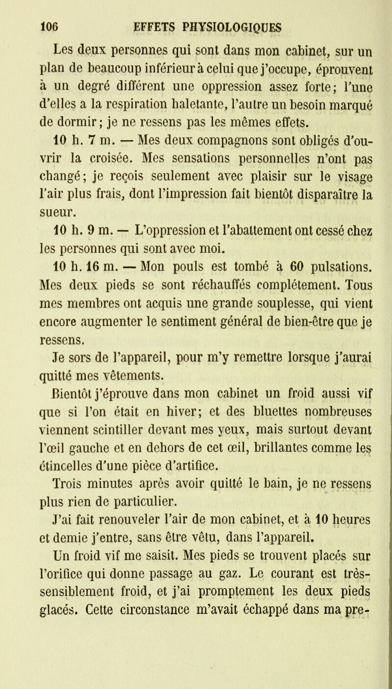 Les deux personnes qui sont dans mon cabinet, sur un plan de beaucoup inférieur à celui que j'occupe, éprouvent à un degré différent une oppression assez forte; Tune d'elles a la respiration haletante, l'autre un besoin marqué de dormir; je ne ressens pas les mêmes effets. 10 h. 7 m. — Mes deux compagnons sont obligés d'ou- vrir la croisée. Mes sensations personnelles n'ont pas changé; je reçois seulement avec plaisir sur le visage l'air plus frais, dont l'impression fait bientôt disparaître la sueur. 10 h. 9 m. — L'oppression et l'abattement ont cessé chez les personnes qui sont avec moi. 10 h. 16 m. — Mon pouls est tombé à 60 pulsations. Mes deux pieds se sont réchauffés complètement. Tous mes membres ont acquis une grande souplesse, qui vient encore augmenter le sentiment général de bien-être que je ressens. Je sors de l'appareil, pour m'y remettre lorsque j'aurai quitté mes vêtements. Bientôt j'éprouve dans mon cabinet un froid aussi vif que si l'on était en hiver; et des bluettes nombreuses viennent scintiller devant mes yeux, mais surtout devant l'œil gauche et en dehors de cet œil, brillantes comme les étincelles d'une pièce d'artifice. Trois minutes après avoir quitté le bain, je ne ressens plus rien de particulier. J'ai fait renouveler l'air de mon cabinet, et à 10 heures et demie j'entre, sans être vêtu, dans l'appareil. Un froid vif me saisit. Mes pieds se trouvent placés sur l'orifice qui donne passage au gaz. Le courant est très- sensiblement froid, et j'ai promptement les deux pieds glacés. Cette circonstance m'avait échappé dans ma pre-