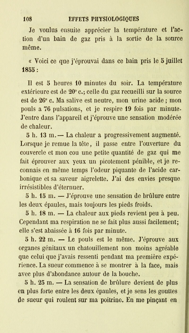 Je voulus ensuite apprécier la température et l'ac- tion d'un bain de gaz pris à la sortie de la source même. « Voici ce que j'éprouvai dans ce bain pris le 5 juillet 1855: Il est 5 heures 10 minutes du soir. La température extérieure est de 20° c.; celle du gaz recueilli sur la source est de 26° c. Ma salive est neutre, mon urine acide ; mon pouls a 76 pulsations, et je respire 19 fois par minute. J'entre dans l'appareil et j'éprouve une sensation modérée de chaleur. 5 h. 13 m. — La chaleur a progressivement augmenté. Lorsque je remue la tête, il passe entre l'ouverture du couvercle et mon cou une petite quantité de gaz qui me fait éprouver aux yeux un picotement pénible, et je re- connais en même temps l'odeur piquante de l'acide car- bonique et sa saveur aigrelette. J'ai des envies presque irrésistibles d'éternuer. 5 h. 15 m. — J'éprouve une sensation de brûlure entre les deux épaules, mais toujours les pieds froids. 5 h. 18 m. — La chaleur aux pieds revient peu à peu. Cependant ma respiration ne se fait plus aussi facilement; elle s'est abaissée à 16 fois par minute. 5 h. 22 m. — Le pouls est le même. J'éprouve aux organes génitaux un chatouillement non moins agréable que celui que j'avais ressenti pendant ma première expé- rience. La sueur commence à se montrer à la face, mais avec plus d'abondance autour de la bouche. 5 h. 25 m. — La sensation de brûlure devient de plus en plus forte entre les deux épaules, et je sens les gouttes de sueur qui roulent sur ma poitrine. En me pinçant en