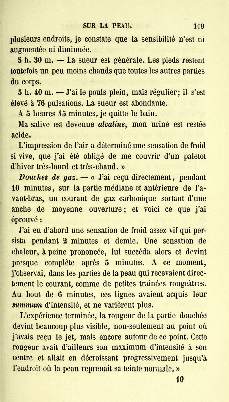 plusieurs endroits, je constate que la sensibilité n'est ni augmentée ni diminuée. 5 h. 30 m. — La sueur est générale. Les pieds restent toutefois un peu moins chauds que toutes les autres parties du corps. 5 h. 40 m. — J'ai le pouls plein, mais régulier; il s'est élevé à 76 pulsations. La sueur est abondante. A 5 heures 45 minutes, je quitte le bain. Ma salive est devenue alcaline, mon urine est restée acide. L'impression de l'air a déterminé une sensation de froid si vive, que j'ai été obligé de me couvrir d'un paletot d'hiver très-lourd et très-chaud. » Douches de gaz. — « 3'ai reçu directement, pendant 10 minutes, sur la partie médiane et antérieure de l'a- vant-bras, un courant de gaz carbonique sortant d'une anche de moyenne ouverture; et voici ce que j'ai éprouvé : J'ai eu d'abord une sensation de froid assez vif qui per- sista pendant 2 minutes et demie. Une sensation de chaleur, à peine prononcée, lui succéda alors et devint presque complète après 5 minutes. A ce moment, j'observai, dans les parties de la peau qui recevaient direc- tement le courant, comme de petites traînées rougeâtres. Au bout de 6 minutes, ces lignes avaient acquis leur summum d'intensité, et ne varièrent plus. L'expérience terminée, la rougeur de la partie douchée devint beaucoup plus visible, non-seulement au point où j'avais reçu le jet, mais encore autour de ce point. Cette rougeur avait d'ailleurs son maximum d'intensité à son centre et allait en décroissant progressivement jusqu'à l'endroit où la peau reprenait sa teinte normale. »