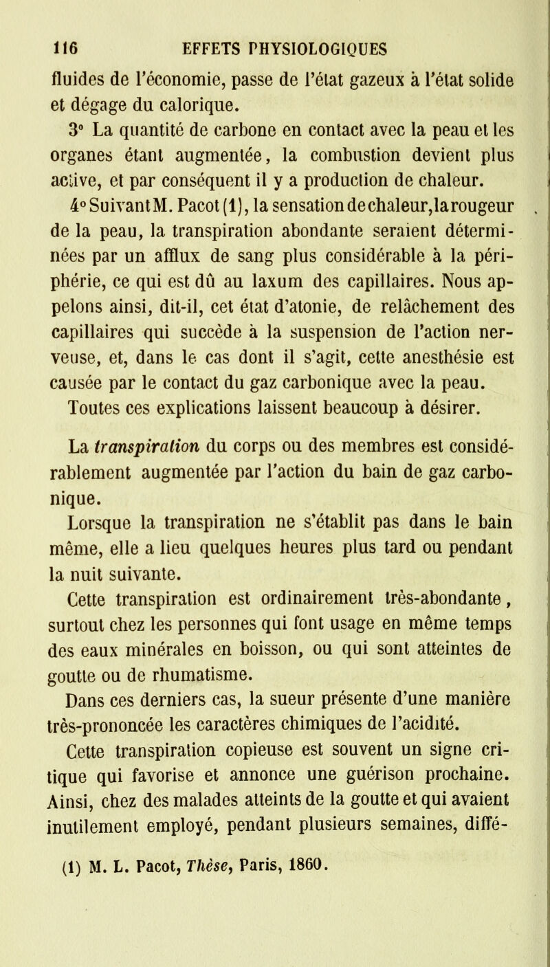 fluides de l'économie, passe de l'état gazeux à l'état solide et dégage du calorique. 3° La quantité de carbone en contact avec la peau et les organes étant augmentée, la combustion devient plus active, et par conséquent il y a production de chaleur. 4°SuivantM. Pacot(l), la sensationdechaleur,larougeur de la peau, la transpiration abondante seraient détermi- nées par un afflux de sang plus considérable à la péri- phérie, ce qui est dû au laxum des capillaires. Nous ap- pelons ainsi, dit-il, cet état d'atonie, de relâchement des capillaires qui succède à la suspension de Faction ner- veuse, et, dans le cas dont il s'agit, cette anesthésie est causée par le contact du gaz carbonique avec la peau. Toutes ces explications laissent beaucoup à désirer. La transpiration du corps ou des membres est considé- rablement augmentée par l'action du bain de gaz carbo- nique. Lorsque la transpiration ne s'établit pas dans le bain même, elle a lieu quelques heures plus tard ou pendant la nuit suivante. Cette transpiration est ordinairement très-abondante, surtout chez les personnes qui font usage en même temps des eaux minérales en boisson, ou qui sont atteintes de goutte ou de rhumatisme. Dans ces derniers cas, la sueur présente d'une manière très-prononcée les caractères chimiques de l'acidité. Cette transpiration copieuse est souvent un signe cri- tique qui favorise et annonce une guérison prochaine. Ainsi, chez des malades atteints de la goutte et qui avaient inutilement employé, pendant plusieurs semaines, diffé- (1) M. L. Pacot, Thèse, Paris, 1860.