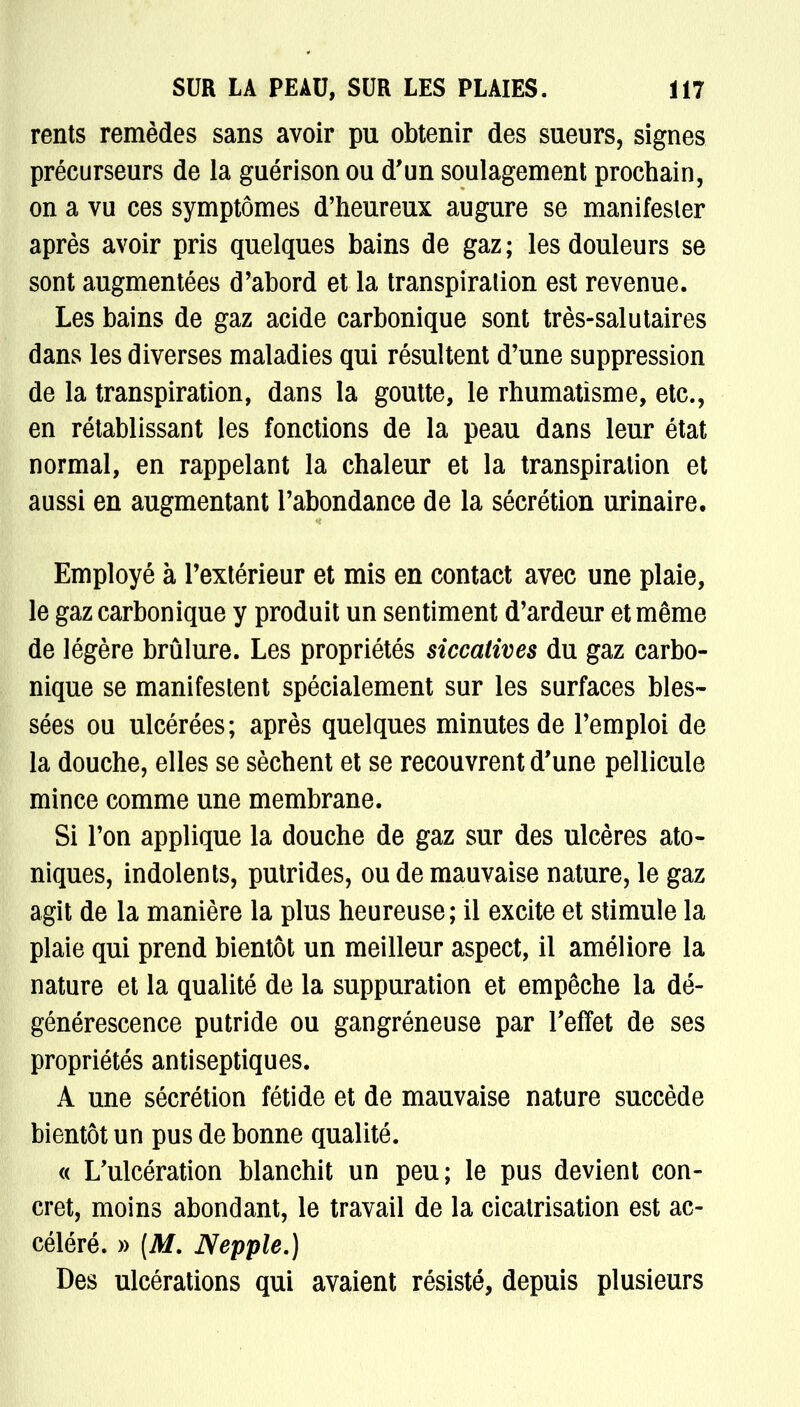 rents remèdes sans avoir pu obtenir des sueurs, signes précurseurs de la guérison ou d'un soulagement prochain, on a vu ces symptômes d'heureux augure se manifester après avoir pris quelques bains de gaz ; les douleurs se sont augmentées d'abord et la transpiration est revenue. Les bains de gaz acide carbonique sont très-salutaires dans les diverses maladies qui résultent d'une suppression de la transpiration, dans la goutte, le rhumatisme, etc., en rétablissant les fonctions de la peau dans leur état normal, en rappelant la chaleur et la transpiration et aussi en augmentant l'abondance de la sécrétion urinaire. Employé à l'extérieur et mis en contact avec une plaie, le gaz carbonique y produit un sentiment d'ardeur et même de légère brûlure. Les propriétés siccatives du gaz carbo- nique se manifestent spécialement sur les surfaces bles- sées ou ulcérées; après quelques minutes de l'emploi de la douche, elles se sèchent et se recouvrent d'une pellicule mince comme une membrane. Si l'on applique la douche de gaz sur des ulcères ato- niques, indolents, putrides, ou de mauvaise nature, le gaz agit de la manière la plus heureuse; il excite et stimule la plaie qui prend bientôt un meilleur aspect, il améliore la nature et la qualité de la suppuration et empêche la dé- générescence putride ou gangréneuse par l'effet de ses propriétés antiseptiques. A une sécrétion fétide et de mauvaise nature succède bientôt un pus de bonne qualité. « L'ulcération blanchit un peu; le pus devient con- cret, moins abondant, le travail de la cicatrisation est ac- céléré. » (M. Nepple.) Des ulcérations qui avaient résisté, depuis plusieurs