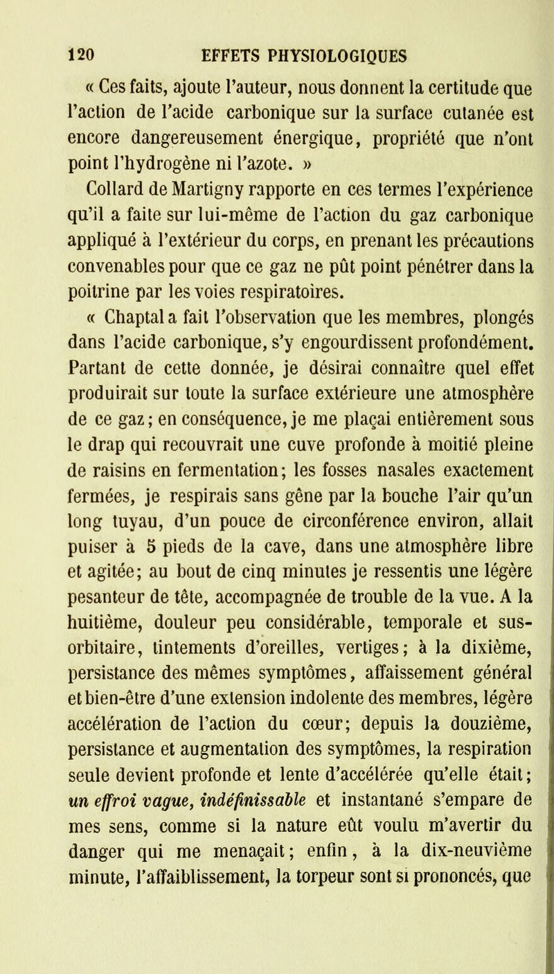 <( Ces faits, ajoute Fauteur, nous donnent la certitude que Faction de l'acide carbonique sur la surface cutanée est encore dangereusement énergique, propriété que n'ont point l'hydrogène ni l'azote. » Collard de Martigny rapporte en ces termes l'expérience qu'il a faite sur lui-même de l'action du gaz carbonique appliqué à l'extérieur du corps, en prenant les précautions convenables pour que ce gaz ne pût point pénétrer dans la poitrine par les voies respiratoires. « Chaptala fait l'observation que les membres, plongés dans l'acide carbonique, s'y engourdissent profondément. Partant de cette donnée, je désirai connaître quel effet produirait sur toute la surface extérieure une atmosphère de ce gaz; en conséquence, je me plaçai entièrement sous le drap qui recouvrait une cuve profonde à moitié pleine de raisins en fermentation; les fosses nasales exactement fermées, je respirais sans gêne par la bouche l'air qu'un long tuyau, d'un pouce de circonférence environ, allait puiser à 5 pieds de la cave, dans une atmosphère libre et agitée; au bout de cinq minutes je ressentis une légère pesanteur de tête, accompagnée de trouble de la vue. A la huitième, douleur peu considérable, temporale et sus- orbitaire, tintements d'oreilles, vertiges; à la dixième, persistance des mêmes symptômes, affaissement général et bien-être d'une extension indolente des membres, légère accélération de l'action du cœur; depuis la douzième, persistance et augmentation des symptômes, la respiration seule devient profonde et lente d'accélérée qu'elle était ; un effroi vague, indéfinissable et instantané s'empare de mes sens, comme si la nature eût voulu m'avertir du danger qui me menaçait ; enfin, à la dix-neuvième minute, l'affaiblissement, la torpeur sont si prononcés, que