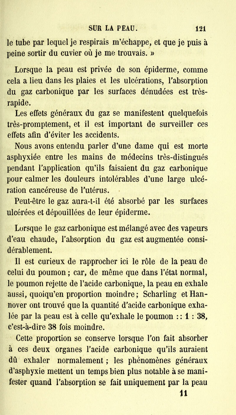 le tube par lequel je respirais m'échappe, et que je puis à peine sortir du cuvier où je me trouvais. » Lorsque la peau est privée de son épiderme, comme cela a lieu dans les plaies et les ulcérations, l'absorption du gaz carbonique par les surfaces dénudées est très- rapide. Les effets généraux du gaz se manifestent quelquefois très-promptement, et il est important de surveiller ces effets afin d'éviter les accidents. Nous avons entendu parler d'une dame qui est morte asphyxiée entre les mains de médecins très-distingués pendant l'application qu'ils faisaient du gaz carbonique pour calmer les douleurs intolérables d'une large ulcé- ration cancéreuse de l'utérus. • Peut-être le gaz aura-t-il été absorbé par les surfaces ulcérées et dépouillées de leur épiderme. Lorsque le gaz carbonique est mélangé avec des vapeurs d'eau chaude, l'absorption du gaz est augmentée consi- dérablement. Il est curieux de rapprocher ici le rôle de la peau de celui du poumon ; car, de même que dans l'état normal, le poumon rejette de l'acide carbonique, la peau en exhale aussi, quoiqu'en proportion moindre; Scharling etHan- nover ont trouvé que la quantité d'acide carbonique exha- lée par la peau est à celle qu'exhale le poumon : : 1 : 38, c'est-à-dire 38 fois moindre. Cette proportion se conserve lorsque l'on fait absorber à ces deux organes l'acide carbonique qu'ils auraient dû exhaler normalement ; les phénomènes généraux d'asphyxie mettent un temps bien plus notable à se mani- fester quand l'absorption se fait uniquement par la peau 11