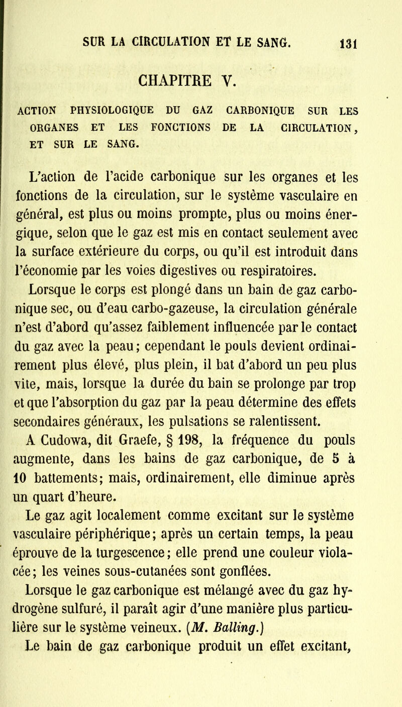 CHAPITRE V. ACTION PHYSIOLOGIQUE DU GAZ CARBONIQUE SUR LES ORGANES ET LES FONCTIONS DE LA CIRCULATION, ET SUR LE SANG. L'action de l'acide carbonique sur les organes et les fonctions de la circulation, sur le système vasculaire en général, est plus ou moins prompte, plus ou moins éner- gique, selon que le gaz est mis en contact seulement avec la surface extérieure du corps, ou qu'il est introduit dans l'économie par les voies digestives ou respiratoires. Lorsque le corps est plongé dans un bain de gaz carbo- nique sec, ou d'eau carbo-gazeuse, la circulation générale n'est d'abord qu'assez faiblement influencée parle contact du gaz avec la peau ; cependant le pouls devient ordinai- rement plus élevé, plus plein, il bat d'abord un peu plus vite, mais, lorsque la durée du bain se prolonge par trop et que l'absorption du gaz par la peau détermine des effets secondaires généraux, les pulsations se ralentissent. A Cudowa, dit Graefe, § 198, la fréquence du pouls augmente, dans les bains de gaz carbonique, de 5 à 10 battements; mais, ordinairement, elle diminue après un quart d'heure. Le gaz agit localement comme excitant sur le système vasculaire périphérique ; après un certain temps, la peau éprouve de la turgescence ; elle prend une couleur viola- cée; les veines sous-cutanées sont gonflées. Lorsque le gaz carbonique est mélangé avec du gaz hy- drogène sulfuré, il paraît agir d'une manière plus particu- lière sur le système veineux. (M. Balling.) Le bain de gaz carbonique produit un effet excitant,