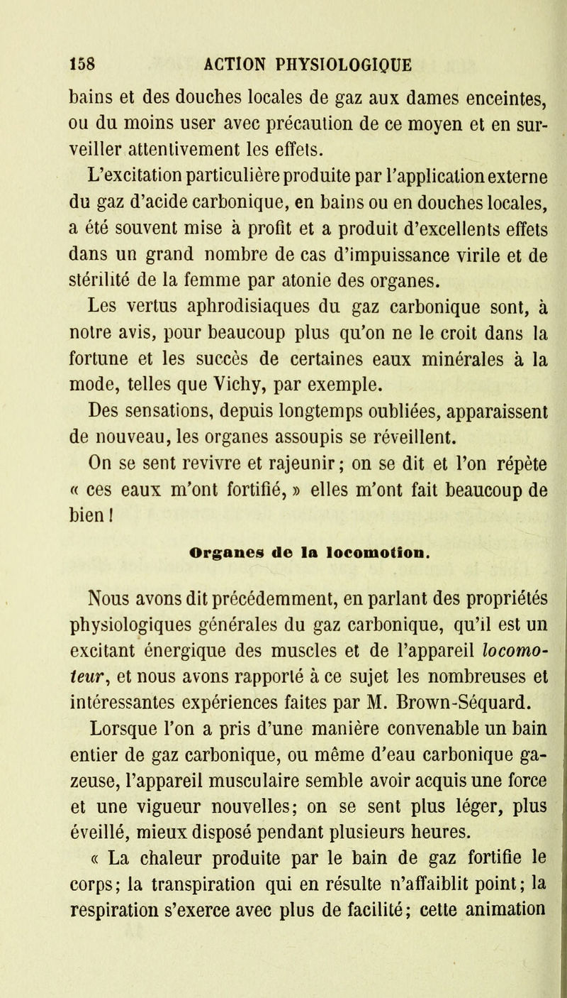 bains et des douches locales de gaz aux dames enceintes, ou du moins user avec précaution de ce moyen et en sur- veiller attentivement les effets. L'excitation particulière produite par l'application externe du gaz d'acide carbonique, en bains ou en douches locales, a été souvent mise à profit et a produit d'excellents effets dans un grand nombre de cas d'impuissance virile et de stérilité de la femme par atonie des organes. Les vertus aphrodisiaques du gaz carbonique sont, à notre avis, pour beaucoup plus qu'on ne le croit dans la fortune et les succès de certaines eaux minérales à la mode, telles que Vichy, par exemple. Des sensations, depuis longtemps oubliées, apparaissent de nouveau, les organes assoupis se réveillent. On se sent revivre et rajeunir ; on se dit et Ton répète « ces eaux m'ont fortifié, » elles m'ont fait beaucoup de bien! Organes de la locomotion. Nous avons dit précédemment, en parlant des propriétés physiologiques générales du gaz carbonique, qu'il est un excitant énergique des muscles et de l'appareil locomo- teur, et nous avons rapporté à ce sujet les nombreuses et intéressantes expériences faites par M. Brown-Séquard. Lorsque l'on a pris d'une manière convenable un bain entier de gaz carbonique, ou même d'eau carbonique ga- zeuse, l'appareil musculaire semble avoir acquis une force et une vigueur nouvelles; on se sent plus léger, plus éveillé, mieux disposé pendant plusieurs heures. « La chaleur produite par le bain de gaz fortifie le corps; la transpiration qui en résulte n'affaiblit point; la respiration s'exerce avec plus de facilité; cette animation