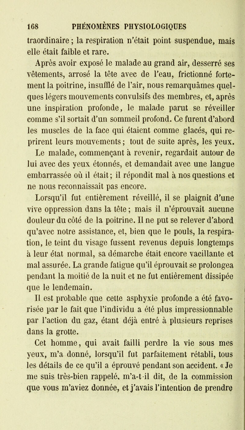 traordinaire ; la respiration n'était point suspendue, mais elle était faible et rare. Après avoir exposé le malade au grand air, desserré ses vêtements, arrosé la tête avec de l'eau, frictionné forte- ment la poitrine, insufflé de l'air, nous remarquâmes quel- ques légers mouvements convulsifs des membres, et, après une inspiration profonde, le malade parut se réveiller comme s'il sortait d'un sommeil profond. Ce furent d'abord les muscles de la face qui étaient comme glacés, qui re- prirent leurs mouvements; tout de suite après, les yeux. Le malade, commençant à revenir, regardait autour de lui avec des yeux étonnés, et demandait avec une langue embarrassée où il était ; il répondit mal à nos questions et ne nous reconnaissait pas encore. Lorsqu'il fut entièrement réveillé, il se plaignit d'une vive oppression dans la tête ; mais il n'éprouvait aucune douleur du côté de la poitrine. Il ne put se relever d'abord qu'avec notre assistance, et, bien que le pouls, la respira- tion, le teint du visage fussent revenus depuis longtemps à leur état normal, sa démarche était encore vacillante et mal assurée. La grande fatigue qu'il éprouvait se prolongea pendant la moitié de la nuit et ne fut entièrement dissipée que le lendemain. Il est probable que cette asphyxie profonde a été favo- risée par le fait que l'individu a été plus impressionnable par l'action du gaz, étant déjà entré à plusieurs reprises dans la grotte. Cet homme, qui avait failli perdre la vie sous mes yeux, m'a donné, lorsqu'il fut parfaitement rétabli, tous les détails de ce qu'il a éprouvé pendant son accident. « Je me suis très-bien rappelé, m'a-t-il dit, de la commission que vous m'aviez donnée, et j'avais l'intention de prendre