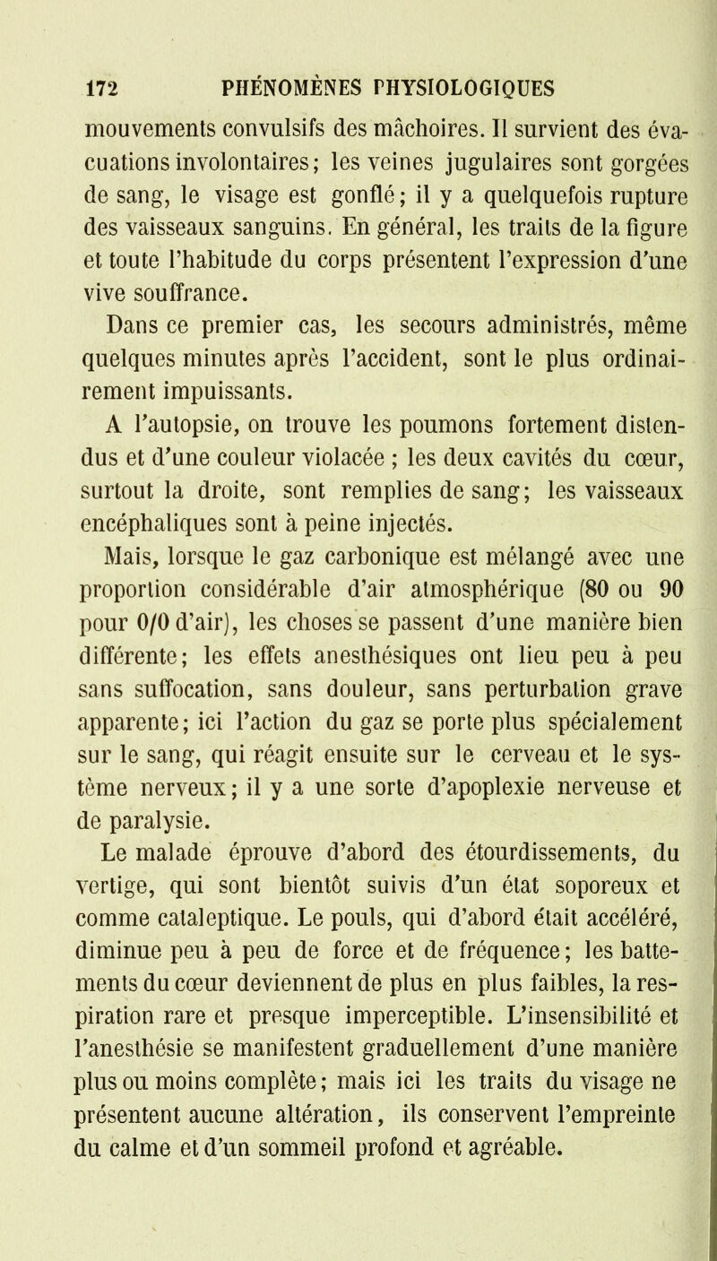 mouvements convulsifs des mâchoires. Il survient des éva- cuations involontaires; les veines jugulaires sont gorgées de sang, le visage est gonflé ; il y a quelquefois rupture des vaisseaux sanguins. En général, les traits de la figure et toute l'habitude du corps présentent l'expression d'une vive souffrance. Dans ce premier cas, les secours administrés, même quelques minutes après l'accident, sont le plus ordinai- rement impuissants. A l'autopsie, on trouve les poumons fortement disten- dus et d'une couleur violacée ; les deux cavités du cœur, surtout la droite, sont remplies de sang; les vaisseaux encéphaliques sont à peine injectés. Mais, lorsque le gaz carbonique est mélangé avec une proportion considérable d'air atmosphérique (80 ou 90 pour 0/0 d'air), les choses se passent d'une manière bien différente; les effets anesthésiques ont lieu peu à peu sans suffocation, sans douleur, sans perturbation grave apparente; ici Faction du gaz se porte plus spécialement sur le sang, qui réagit ensuite sur le cerveau et le sys- tème nerveux ; il y a une sorte d'apoplexie nerveuse et de paralysie. Le malade éprouve d'abord des étourdissements, du vertige, qui sont bientôt suivis d'un état soporeux et comme cataleptique. Le pouls, qui d'abord était accéléré, diminue peu à peu de force et de fréquence; les batte- ments du cœur deviennent de plus en plus faibles, la res- piration rare et presque imperceptible. L'insensibilité et l'anesthésie se manifestent graduellement d'une manière plus ou moins complète; mais ici les traits du visage ne présentent aucune altération, ils conservent l'empreinte du calme et d'un sommeil profond et agréable.