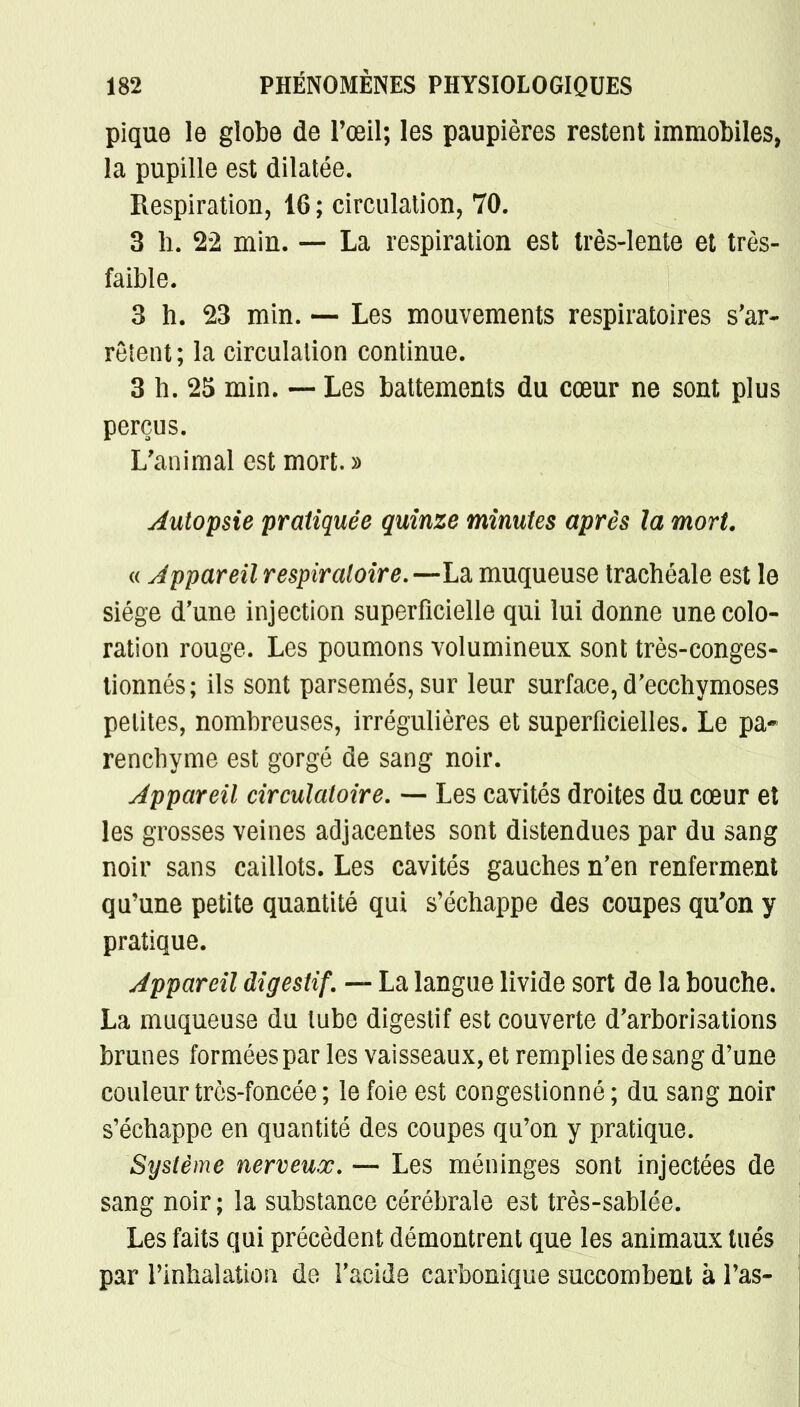 pique le globe de l'œil; les paupières restent immobiles, la pupille est dilatée. Respiration, 16 ; circulation, 70. 3 h. 22 min. — La respiration est très-lente et très- faible. 3 h. 23 min. — Les mouvements respiratoires s'ar- rêtent; la circulation continue. 3 h. 25 min. — Les battements du cœur ne sont plus perçus. L'animal est mort.» Autopsie pratiquée quinze minutes après la mort. « Appareil respiratoire.—La muqueuse trachéale est le siège d'une injection superficielle qui lui donne une colo- ration rouge. Les poumons volumineux sont très-conges- tionnés; ils sont parsemés, sur leur surface, d'ecchymoses petites, nombreuses, irrégulières et superficielles. Le pa- renchyme est gorgé de sang noir. Appareil circulatoire. — Les cavités droites du cœur et les grosses veines adjacentes sont distendues par du sang noir sans caillots. Les cavités gauches n'en renferment qu'une petite quantité qui s'échappe des coupes qu'on y pratique. Appareil digestif. — La langue livide sort de la bouche. La muqueuse du tube digestif est couverte d'arborisations brunes formées par les vaisseaux, et remplies de sang d'une couleur très-foncée ; le foie est congestionné ; du sang noir s'échappe en quantité des coupes qu'on y pratique. Système nerveux. — Les méninges sont injectées de sang noir; la substance cérébrale est très-sablée. Les faits qui précèdent démontrent que les animaux tués par l'inhalation de l'acide carbonique succombent à l'as-