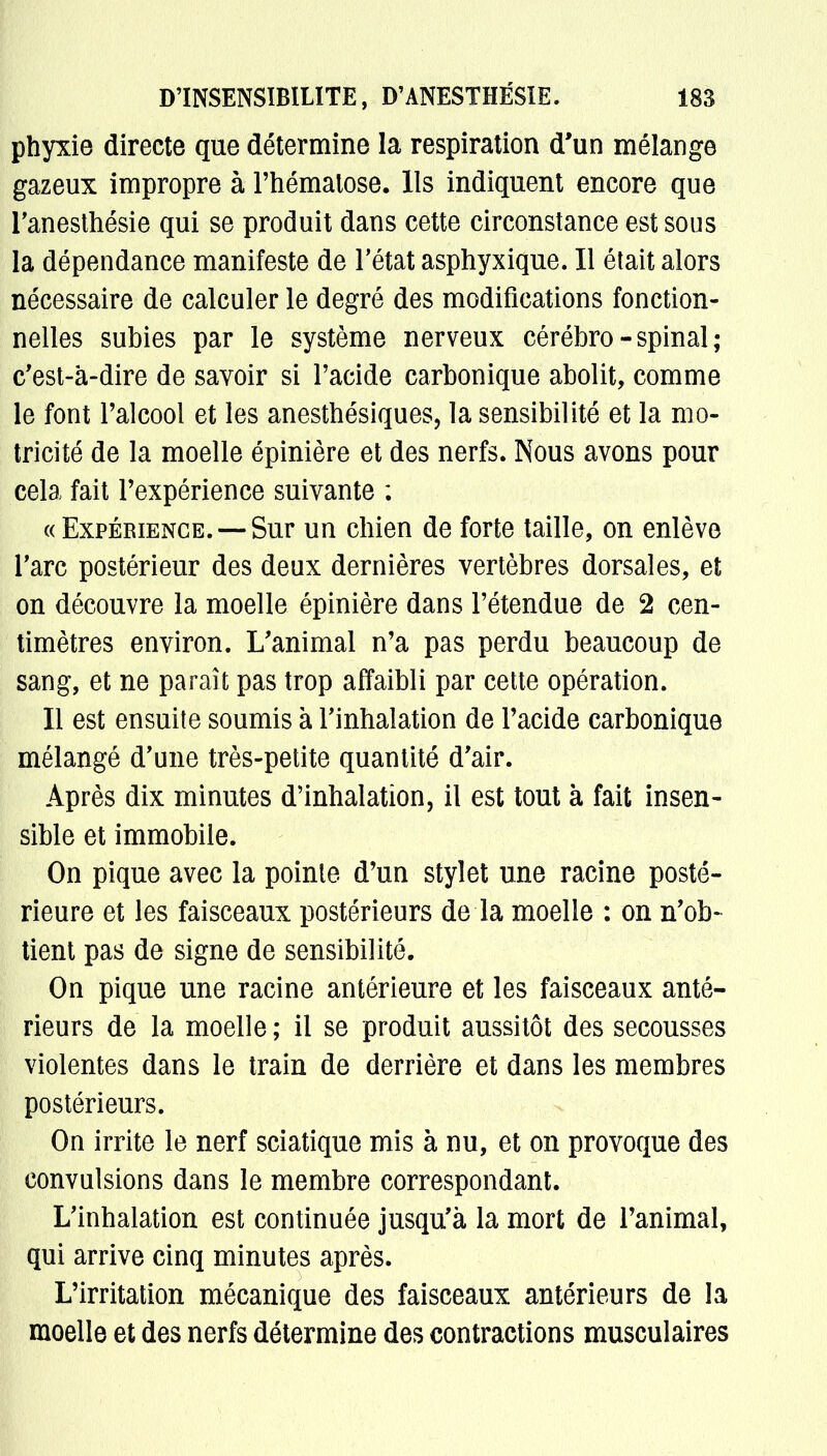 phyxie directe que détermine la respiration d'un mélange gazeux impropre à l'hématose. Ils indiquent encore que l'anesthésie qui se produit dans cette circonstance est sous la dépendance manifeste de l'état asphyxique. Il était alors nécessaire de calculer le degré des modifications fonction- nelles subies par le système nerveux cérébro-spinal; c'est-à-dire de savoir si l'acide carbonique abolit, comme le font l'alcool et les anesthésiques, la sensibilité et la mo- tricité de la moelle épinière et des nerfs. Nous avons pour cela fait l'expérience suivante : «Expérience.—-Sur un chien de forte taille, on enlève Tare postérieur des deux dernières vertèbres dorsales, et on découvre la moelle épinière dans l'étendue de 2 cen- timètres environ. L'animal n'a pas perdu beaucoup de sang, et ne paraît pas trop affaibli par cette opération. Il est ensuite soumis à l'inhalation de l'acide carbonique mélangé d'une très-petite quantité d'air. Après dix minutes d'inhalation, il est tout à fait insen- sible et immobile. On pique avec la pointe d'un stylet une racine posté- rieure et les faisceaux postérieurs de la moelle : on n'ob- tient pas de signe de sensibilité. On pique une racine antérieure et les faisceaux anté- rieurs de la moelle ; il se produit aussitôt des secousses violentes dans le train de derrière et dans les membres postérieurs. On irrite le nerf sciatique mis à nu, et on provoque des convulsions dans le membre correspondant. L'inhalation est continuée jusqu'à la mort de l'animal, qui arrive cinq minutes après. L'irritation mécanique des faisceaux antérieurs de la moelle et des nerfs détermine des contractions musculaires