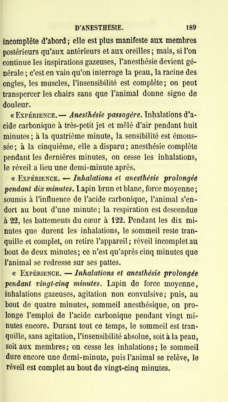 incomplète d'abord; elle est plus manifeste aux membres postérieurs qu'aux antérieurs et aux oreilles ; mais, si l'on continue les inspirations gazeuses, l'anesthésie devient gé- nérale ; c'est en vain qu'on interroge la peau, la racine des ongles, les muscles, l'insensibilité est complète; on peut transpercer les chairs sans que l'animal donne signe de douleur. «Expérience.— Anesthésie passagère. Inhalations d'a- cide carbonique à très-petit jet et mêlé d'air pendant huit minutes ; à la quatrième minute, la sensibilité est émous- sée; à la cinquième, elle a disparu; anesthésie complète pendant les dernières minutes, on cesse les inhalations, le réveil a lieu une demi-minute après. « Expérience. — Inhalations et anesthésie prolongée pendant dix minutes. Lapin brun et blanc, force moyenne; soumis à l'influence de l'acide carbonique, l'animal s'en- dort au bout d'une minute; la respiration est descendue à 22, les battements du cœur à 122. Pendant les dix mi- nutes que durent les inhalations, le sommeil reste tran- quille et complet, on retire l'appareil ; réveil incomplet au bout de deux minutes; ce n'est qu'après cinq minutes que l'animal se redresse sur ses pattes. « Expérience. — Inhalations et anesthésie prolongée pendant vingt-cinq minutes. Lapin de force moyenne, inhalations gazeuses, agitation non convulsive; puis, au bout de quatre minutes, sommeil anesthésique, on pro- longe l'emploi de l'acide carbonique pendant vingt mi- nutes encore. Durant tout ce temps, le sommeil est tran- quille, sans agitation, l'insensibilité absolue, soit à la peau, soit aux membres; on cesse les inhalations; le sommeil dure encore une demi-minute, puis l'animal se relève, le réveil est complet au bout de vingt-cinq minutes.