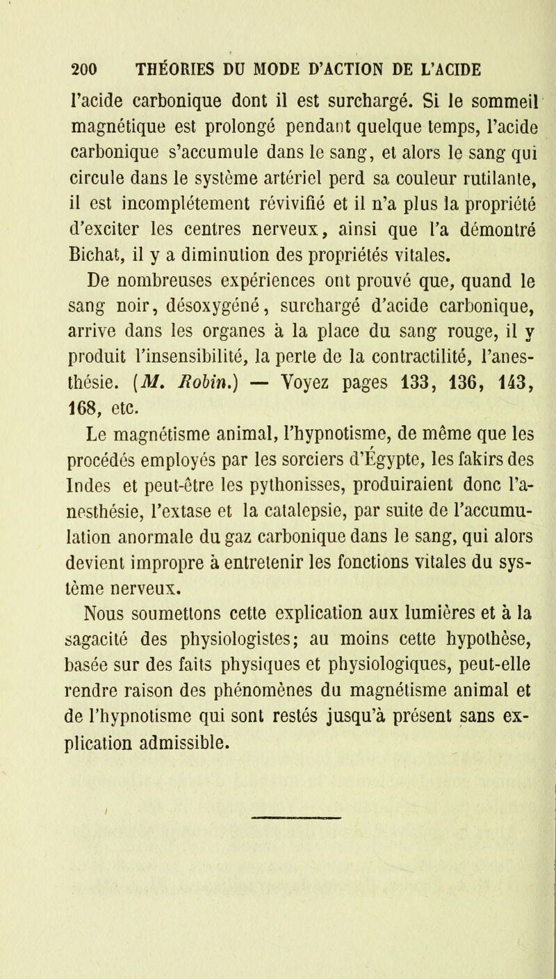 l'acide carbonique dont il est surchargé. Si le sommeil magnétique est prolongé pendant quelque temps, l'acide carbonique s'accumule dans le sang, et alors le sang qui circule dans le système artériel perd sa couleur rutilante, il est incomplètement révivifié et il n'a plus la propriété d'exciter les centres nerveux, ainsi que Ta démontré Bichat, il y a diminution des propriétés vitales. De nombreuses expériences ont prouvé que, quand le sang noir, désoxygéné, surchargé d'acide carbonique, arrive dans les organes à la place du sang rouge, il y produit Tinsensibilité, la perte de la contractilité, l'anes- thésie. (AT. Robin.) — Voyez pages 133, 136, 143, 168, etc. Le magnétisme animal, l'hypnotisme, de même que les procédés employés par les sorciers d'Egypte, les fakirs des Indes et peut-être les pythonisses, produiraient donc l'a- nesthésie, l'extase et la catalepsie, par suite de l'accumu- lation anormale du gaz carbonique dans le sang, qui alors devient impropre à entretenir les fonctions vitales du sys- tème nerveux. Nous soumettons cette explication aux lumières et à la sagacité des physiologistes; au moins cette hypothèse, basée sur des faits physiques et physiologiques, peut-elle rendre raison des phénomènes du magnétisme animal et de l'hypnotisme qui sont restés jusqu'à présent sans ex- plication admissible.