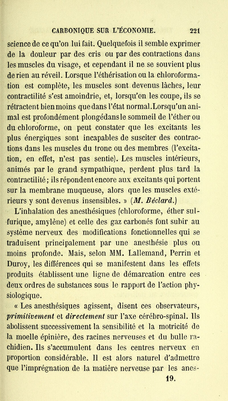 sciencede ce qu'on lui fait. Quelquefois il semble exprimer de la douleur par des cris ou par des contractions dans les muscles du visage, et cependant il ne se souvient plus de rien au réveil. Lorsque Péthérisation ou la chloroforma- tion est complète, les muscles sont devenus lâches, leur contractilité s'est amoindrie, et, lorsqu'on les coupe, ils se rétractent bien moins que dans l'état normal. Lorsqu'un ani- mal est profondément plongédansle sommeil de l'éther ou du chloroforme, on peut constater que les excitants les plus énergiques sont incapables de susciter des contrac- tions dans tes muscles du tronc ou des membres (l'excita- tion, en effet, n'est pas sentie). Les muscles intérieurs, animés par le grand sympathique, perdent plus tard la contractilité ; ils répondent encore aux excitants qui portent sur la membrane muqueuse, alors que les muscles exté- rieurs y sont devenus insensibles. » {M. Béclard.) L'inhalation des anesthésiques (chloroforme, éther sul- furique, amylène) et celle des gaz carbonés font subir au système nerveux des modifications fonctionnelles qui se traduisent principalement par une aneslhésie plus ou moins profonde. Mais, selon MM. Laliemand, Perrin et Duroy, les différences qui se manifestent dans les effets produits établissent une ligne de démarcation entre ces deux ordres de substances sous le rapport de l'action phy- siologique. « Les anesthésiques agissent, disent ces observateurs, primitivement et directement sur l'axe cérébro-spinal. Ils abolissent successivement la sensibilité et la motricité de la moelle épinière, des racines nerveuses et du bulle ra- chidien. Ils s'accumulent dans les centres nerveux en proportion considérable. Il est alors naturel d'admettre que l'imprégnation de la matière nerveuse par les anes- 19.