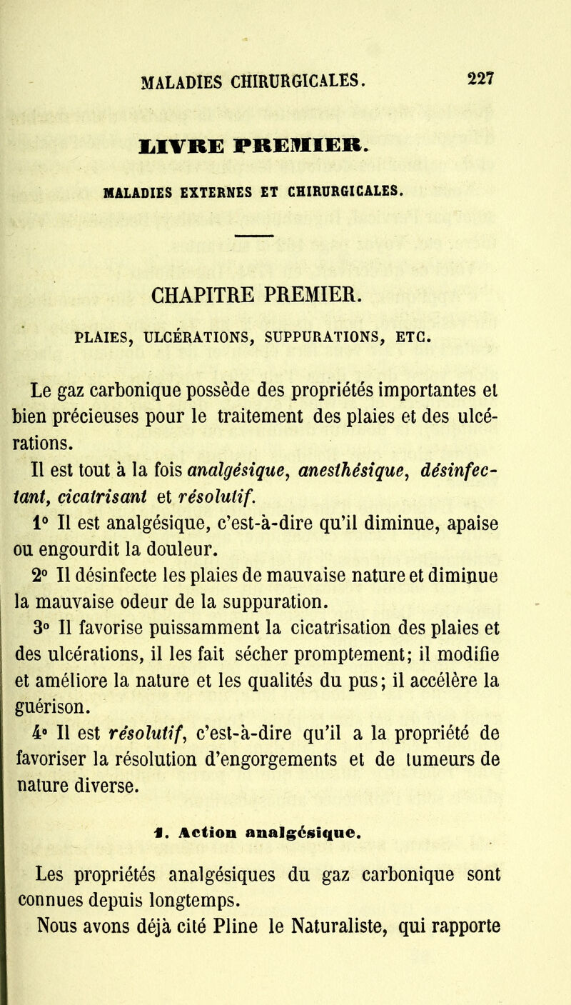 MALADIES CHIRURGICALES. LIVRE PREMIER. MALADIES EXTERNES ET CHIRURGICALES. CHAPITRE PREMIER. PLAIES, ULCÉRATIONS, SUPPURATIONS, ETC. Le gaz carbonique possède des propriétés importantes el bien précieuses pour le traitement des plaies et des ulcé- rations. Il est tout à la fois analgésique, anesthésique, désinfec- tant, cicatrisant et résolutif. 1° Il est analgésique, c'est-à-dire qu'il diminue, apaise ou engourdit la douleur. 2° Il désinfecte les plaies de mauvaise nature et diminue la mauvaise odeur de la suppuration. 3° Il favorise puissamment la cicatrisation des plaies et des ulcérations, il les fait sécher promptement; il modifie et améliore la nature et les qualités du pus ; il accélère la guérison. 4° Il est résolutif, c'est-à-dire qu'il a la propriété de favoriser la résolution d'engorgements et de tumeurs de nature diverse. f. Action analgésique. Les propriétés analgésiques du gaz carbonique sont connues depuis longtemps. Nous avons déjà cité Pline le Naturaliste, qui rapporte