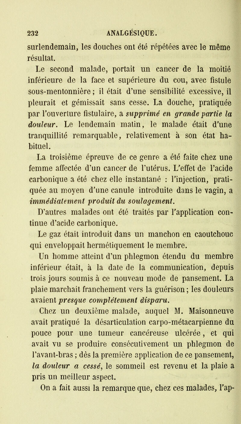 surlendemain, les douches ont été répétées avec le même résultat. Le second malade, portait un cancer de la moitié inférieure de la face et supérieure du cou, avec fistule sous-mentonnière ; il était d'une sensibilité excessive, il pleurait et gémissait sans cesse. La douche, pratiquée par l'ouverture fîstulaire, a supprimé en grande partie la douleur. Le lendemain matin, le malade était d'une tranquillité remarquable, relativement à son état ha- bituel. La troisième épreuve de ce genre a été faite chez une femme affectée d'un cancer de l'utérus. L'effet de l'acide carbonique a été chez elle instantané : l'injection, prati- quée au moyen d'une canule introduite dans le vagin, a immédiatement produit du soulagement. D'autres malades ont été traités par l'application con- tinue d'acide carbonique. Le gaz était introduit dans un manchon en caoutchouc qui enveloppait hermétiquement le membre. Un homme atteint d'un phlegmon étendu du membre inférieur était, à la date de la communication, depuis trois jours soumis à ce nouveau mode de pansement. La plaie marchait franchement vers la guérison; les douleurs avaient presque complètement disparu. Chez un deuxième malade, auquel M. Maisonneuve avait pratiqué la désarticulation carpo-métacarpienne du pouce pour une tumeur cancéreuse ulcérée, et qui avait vu se produire consécutivement un phlegmon de l'avant-bras ; dès la première application de ce pansement, la douleur a cessé, le sommeil est revenu et la plaie a pris un meilleur aspect. On a fait aussi la remarque que, chez ces malades, l'ap-