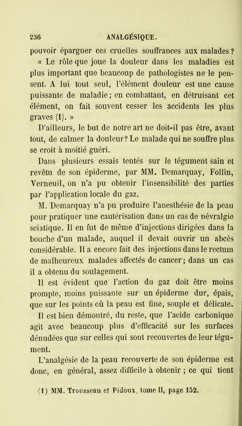 pouvoir épargner ces cruelles souffrances aux malades? « Le rôle que joue la douleur dans les maladies est plus important que beaucoup de pathologistes ne le pen- sent. A lui tout seul, l'élément douleur est une cause puissante de maladie; en combattant, en détruisant cet élément, on fait souvent cesser les accidents les plus graves (1). » D'ailleurs, le but de notre art ne doit-il pas être, avant tout, de calmer la douleur? Le malade qui ne souffre plus se croit à moitié guéri. Dans plusieurs essais tentés sur le tégument sain et revêtu de son épiderme, par MM. Demarquay, Follin, Verneuil, on n'a pu obtenir l'insensibilité des parties par l'application locale du gaz. M. Demarquay n'a pu produire Panesthésie de la peau pour pratiquer une cautérisation dans un cas de névralgie sciatique. Il en fut de même d'injections dirigées dans la bouche d'un malade, auquel il devait ouvrir un abcès considérable. 11 a encore fait des injections dans le rectum de malheureux malades affectés de cancer; dans un cas il a obtenu du soulagement, 11 est évident que l'action du gaz doit être moins prompte, moins puissante sur un épiderme dur, épais, que sur les points où la peau est fine, souple et délicate. Il est bien démontré, du reste, que l'acide carbonique agit avec beaucoup plus d'efficacité sur les surfaces dénudées que sur celles qui sont recouvertes de leur tégu- ment. L'analgésie de la peau recouverte de son épiderme est donc, en général, assez difficile à obtenir ; ce qui tient (1) MM. Trousseau et Pidoux, tome II, page 152.