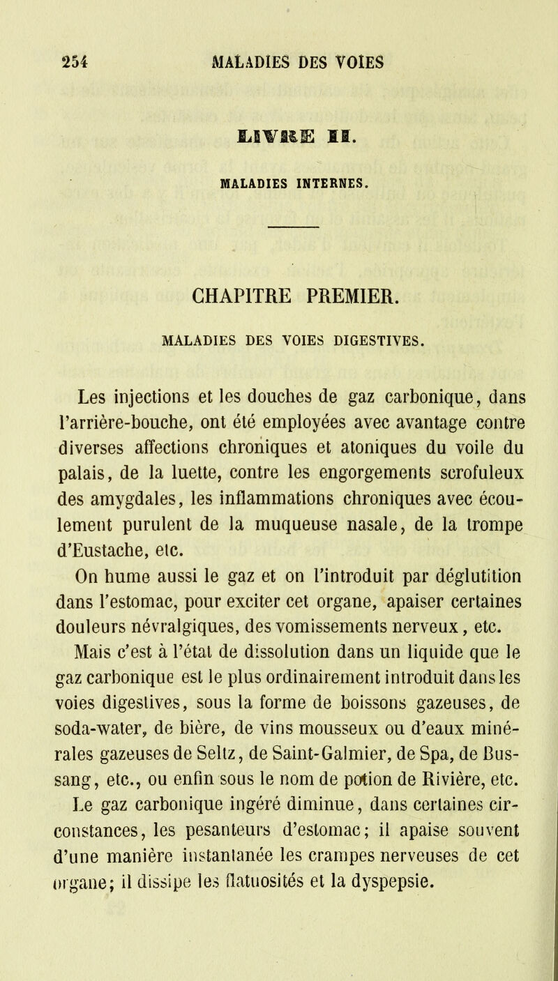 MALADIES INTERNES. CHAPITRE PREMIER. MALADIES DES VOIES DIGESTIVES. Les injections et les douches de gaz carbonique, dans l'arrière-bouche, ont été employées avec avantage contre diverses affections chroniques et atoniques du voile du palais, de la luette, contre les engorgements scrofuleux des amygdales, les inflammations chroniques avec écou- lement purulent de la muqueuse nasale, de la trompe d'Eustache, etc. On hume aussi le gaz et on l'introduit par déglutition dans l'estomac, pour exciter cet organe, apaiser certaines douleurs névralgiques, des vomissements nerveux, etc. Mais c'est à l'état de dissolution dans un liquide que le gaz carbonique est le plus ordinairement introduit dans les voies digeslives, sous la forme de boissons gazeuses, de soda-water, de bière, de vins mousseux ou d'eaux miné- rales gazeuses de Seltz, de Saint-Galmier, de Spa, de Bus- sang, etc., ou enfin sous le nom de potion de Rivière, etc. Le gaz carbonique ingéré diminue, dans certaines cir- constances, les pesanteurs d'estomac; il apaise souvent d'une manière instantanée les crampes nerveuses de cet organe; il dissipe les flatuosités et la dyspepsie.