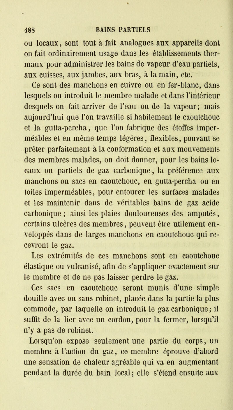 ou locaux, sont tout à fait analogues aux appareils dont on fait ordinairement usage dans les établissements ther- maux pour administrer les bains de vapeur d'eau partiels, aux cuisses, aux jambes, aux bras, à la main, etc. Ce sont des manchons en cuivre ou en fer-blanc, dans lesquels on introduit le membre malade et dans l'intérieur desquels on fait arriver de l'eau ou de la vapeur; mais aujourd'hui que Ton travaille si habilement le caoutchouc et la gulta-percha, que Ton fabrique des étoffes imper- méables et en même temps légères, flexibles, pouvant se prêter parfaitement à la conformation et aux mouvements des membres malades, on doit donner, pour les bains lo- caux ou partiels de gaz carbonique, la préférence aux manchons ou sacs en caoutchouc, en gutta-percha ou en toiles imperméables, pour entourer les surfaces malades et les maintenir dans de véritables bains de gaz acide carbonique; ainsi les plaies douloureuses des amputés, certains ulcères des membres, peuvent être utilement en- veloppés dans de larges manchons en caoutchouc qui re- cevront le gaz. Les extrémités de ces manchons sont en caoutchouc élastique ou vulcanisé, afin de s'appliquer exactement sur le membre et de ne pas laisser perdre le gaz. Ces sacs en caoutchouc seront munis d'une simple douille avec ou sans robinet, placée dans la partie la plus commode, par laquelle on introduit le gaz carbonique; il suffit de la lier avec un cordon, pour la fermer, lorsqu'il n'y a pas de robinet. Lorsqu'on expose seulement une partie du corps, un membre à l'action du gaz, ce membre éprouve d'abord une sensation de chaleur agréable qui va en augmentant pendant la durée du bain local; elle s'étend ensuite aux