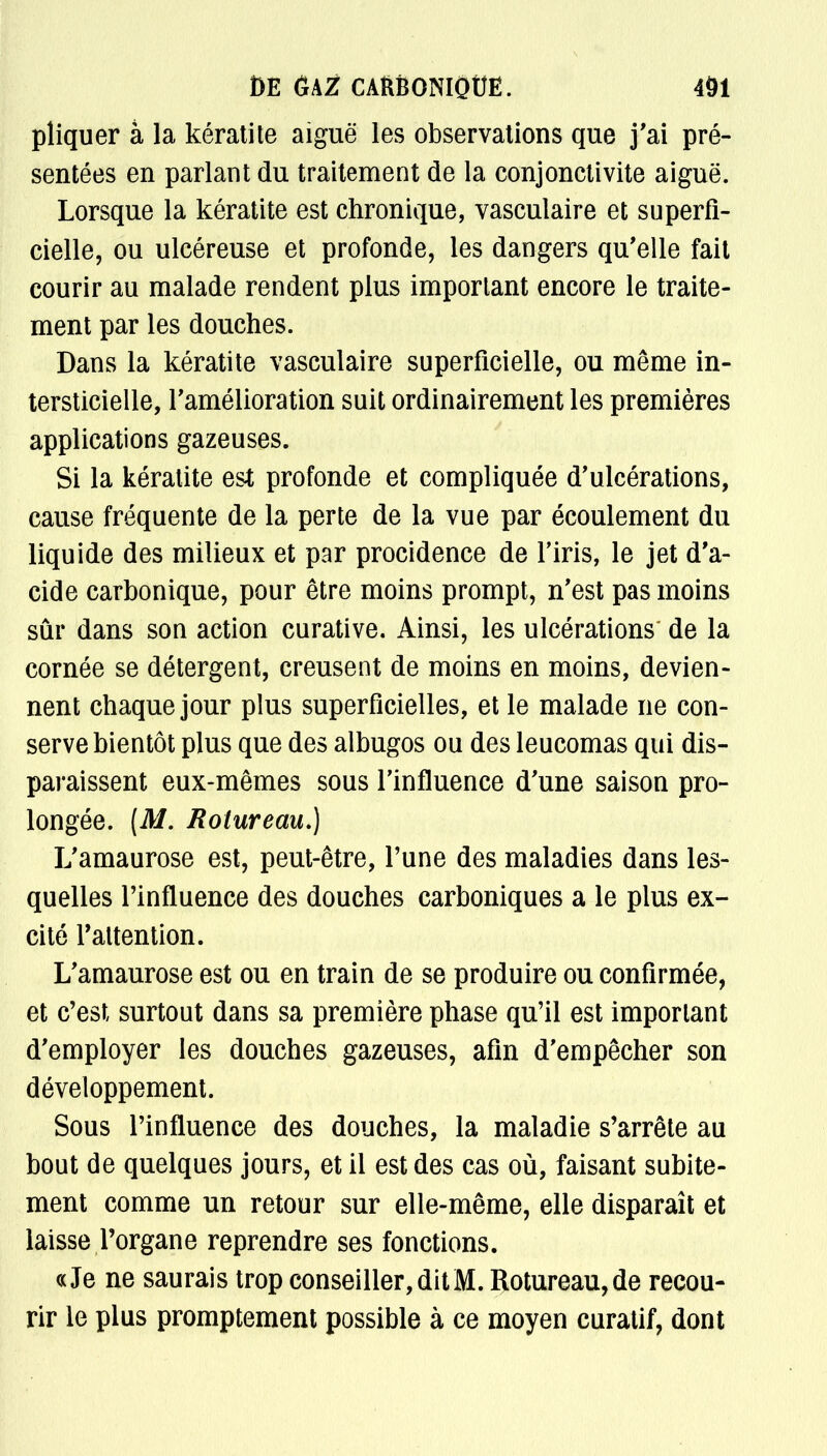 pliquer à la kératite aiguë les observations que j'ai pré- sentées en parlant du traitement de la conjonctivite aiguë. Lorsque la kératite est chronique, vasculaire et superfi- cielle, ou ulcéreuse et profonde, les dangers qu'elle fait courir au malade rendent plus important encore le traite- ment par les douches. Dans la kératite vasculaire superficielle, ou même in- terstitielle, l'amélioration suit ordinairement les premières applications gazeuses. Si la kératite est profonde et compliquée d'ulcérations, cause fréquente de la perte de la vue par écoulement du liquide des milieux et par procidence de l'iris, le jet d'a- cide carbonique, pour être moins prompt, n'est pas moins sûr dans son action curative. Ainsi, les ulcérations de la cornée se détergent, creusent de moins en moins, devien- nent chaque jour plus superficielles, et le malade ne con- serve bientôt plus que des albugos ou des leucomas qui dis- paraissent eux-mêmes sous l'influence d'une saison pro- longée. (M. Rolureau.) L'amaurose est, peut-être, l'une des maladies dans les- quelles l'influence des douches carboniques a le plus ex- cité l'attention. L'amaurose est ou en train de se produire ou confirmée, et c'est surtout dans sa première phase qu'il est important d'employer les douches gazeuses, afin d'empêcher son développement. Sous l'influence des douches, la maladie s'arrête au bout de quelques jours, et il est des cas où, faisant subite- ment comme un retour sur elle-même, elle disparaît et laisse l'organe reprendre ses fonctions. «Je ne saurais trop conseiller, dit M. Rotureau,de recou- rir le plus promptement possible à ce moyen curatif, dont