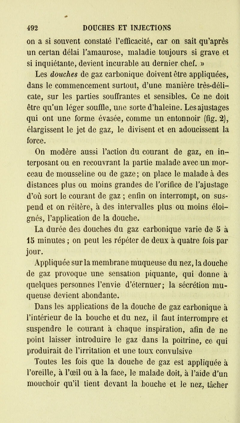 on a si souvent constaté l'efficacité, car on sait qu'après un certan délai l'amaurose, maladie toujours si grave et si inquiétante, devient incurable au dernier chef. » Les douches de gaz carbonique doivent être appliquées, dans le commencement surtout, d'une manière très-déli- cate, sur les parties souffrantes et sensibles. Ce ne doit être qu'un léger souffle, une sorte d'haleine. Les ajustages qui ont une forme évasée, comme un entonnoir (fig. 2), élargissent le jet de gaz, le divisent et en adoucissent la force. On modère aussi l'action du courant de gaz, en in- terposant ou en recouvrant la partie malade avec un mor- ceau de mousseline ou de gaze; on place le malade à des distances plus ou moins grandes de l'orifice de l'ajustage d'où sort le courant de gaz ; enfin on interrompt, on sus- pend et on réitère, à des intervalles plus ou moins éloi- gnés, l'application de la douche. La durée des douches du gaz carbonique varie de 5 à 15 minutes ; on peut les répéter de deux à quatre fois par jour. Appliquée sur la membrane muqueuse du nez, la douche de gaz provoque une sensation piquante, qui donne à quelques personnes l'envie d'éternuer; la sécrétion mu- queuse devient abondante. Dans les applications de la douche de gaz carbonique à l'intérieur de la bouche et du nez, il faut interrompre et suspendre le courant à chaque inspiration, afin de ne point laisser introduire le gaz dans la poitrine, ce qui produirait de l'irritation et une toux convulsive Toutes les fois que la douche de gaz est appliquée à l'oreille, à l'œil ou à la face, le malade doit, à l'aide d'un mouchoir qu'il tient devant la bouche et le nez, tâcher