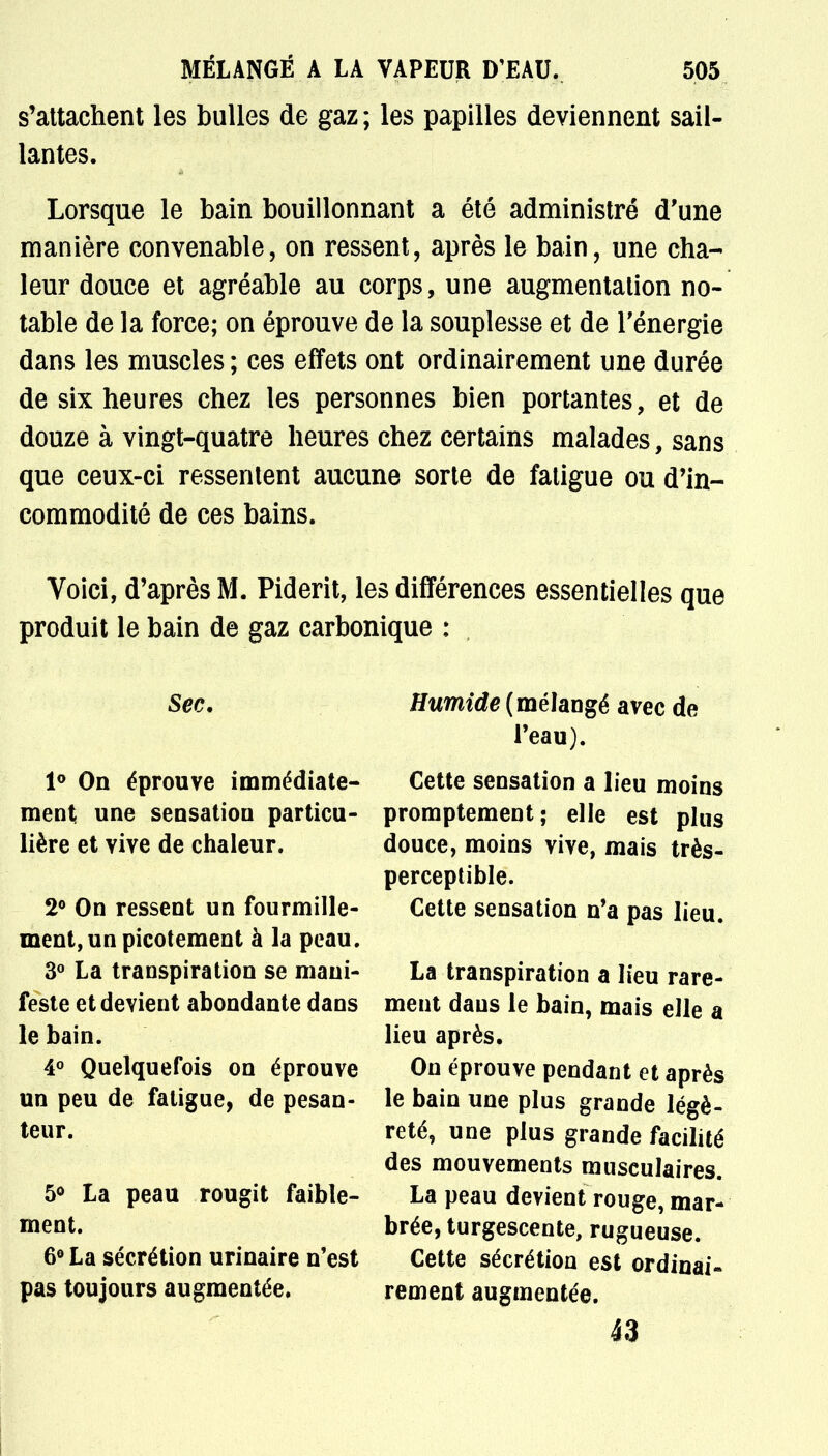 s'attachent les bulles de gaz ; les papilles deviennent sail- lantes. Lorsque le bain bouillonnant a été administré d'une manière convenable, on ressent, après le bain, une cha- leur douce et agréable au corps, une augmentation no- table de la force; on éprouve de la souplesse et de l'énergie dans les muscles ; ces effets ont ordinairement une durée de six heures chez les personnes bien portantes, et de douze à vingt-quatre heures chez certains malades, sans que ceux-ci ressentent aucune sorte de fatigue ou d'in- commodité de ces bains. Voici, d'après M. Piderit, les différences essentielles que produit le bain de gaz carbonique : Sec. 1° On éprouve immédiate- ment une sensatiou particu- lière et vive de chaleur. 2° On ressent un fourmille- ment, un picotement à la peau. 3° La transpiration se mani- feste et devient abondante dans le bain. 4° Quelquefois on éprouve un peu de fatigue, de pesan- teur. 5° La peau rougit faible- ment. 6° La sécrétion urinaire n'est pas toujours augmentée. Humide (mélangé avec de l'eau). Cette sensation a lieu moins promptement; elle est plus douce, moins vive, mais très- perceptible. Cette sensation n'a pas lieu. La transpiration a lieu rare- ment dans le bain, mais elle a lieu après. On éprouve pendant et après le bain une plus grande légè- reté, une plus grande facilité des mouvements musculaires. La peau devient rouge, mar- brée, turgescente, rugueuse. Cette sécrétion est ordinai- rement augmentée. 43