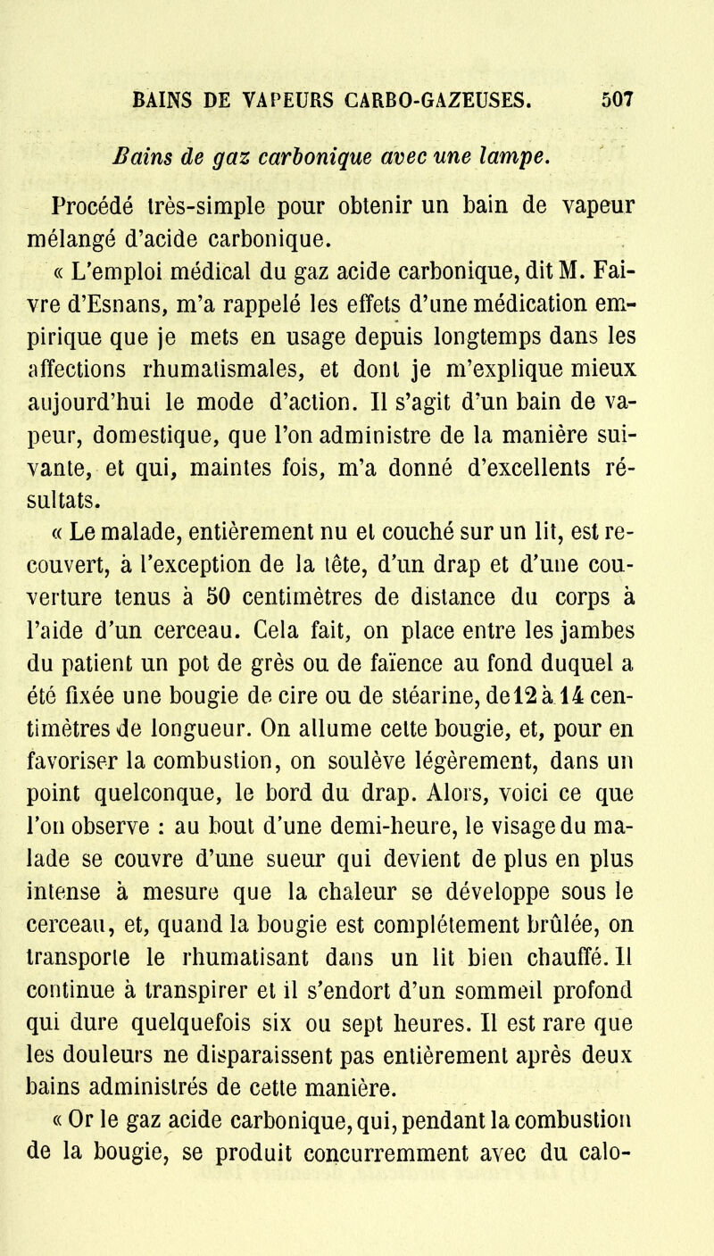 Bains de gaz carbonique avec une lampe. Procédé très-simple pour obtenir un bain de vapeur mélangé d'acide carbonique. « L'emploi médical du gaz acide carbonique, dit M. Fai- vre d'Esnans, m'a rappelé les effets d'une médication em- pirique que je mets en usage depuis longtemps dans les affections rhumatismales, et dont je m'explique mieux aujourd'hui le mode d'action. Il s'agit d'un bain de va- peur, domestique, que l'on administre de la manière sui- vante, et qui, maintes fois, m'a donné d'excellents ré- sultats. « Le malade, entièrement nu et couché sur un lit, est re- couvert, à l'exception de la tête, d'un drap et d'une cou- verture tenus à 50 centimètres de distance du corps à l'aide d'un cerceau. Cela fait, on place entre les jambes du patient un pot de grès ou de faïence au fond duquel a été fixée une bougie de cire ou de stéarine, del2à 14 cen- timètres de longueur. On allume cette bougie, et, pour en favoriser la combustion, on soulève légèrement, dans un point quelconque, le bord du drap. Alors, voici ce que l'on observe : au bout d'une demi-heure, le visage du ma- lade se couvre d'une sueur qui devient de plus en plus intense à mesure que la chaleur se développe sous le cerceau, et, quand la bougie est complètement brûlée, on transporte le rhumatisant dans un lit bien chauffé. 11 continue à transpirer et il s'endort d'un sommeil profond qui dure quelquefois six ou sept heures. Il est rare que les douleurs ne disparaissent pas entièrement après deux bains administrés de cette manière. « Or le gaz acide carbonique, qui, pendant la combustion de la bougie, se produit concurremment avec du calo-
