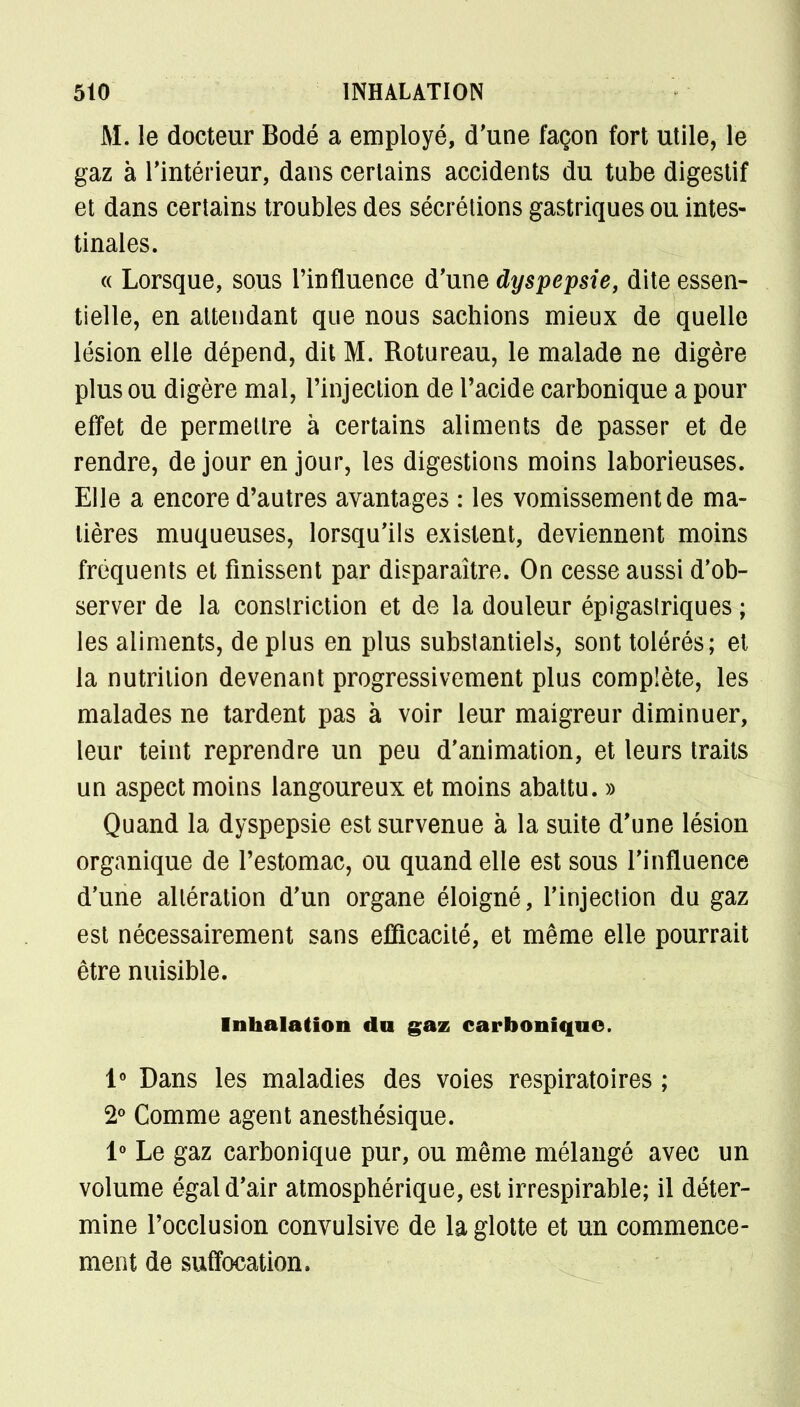 M. le docteur Bodé a employé, d'une façon fort utile, le gaz à l'intérieur, dans certains accidents du tube digestif et dans certains troubles des sécrétions gastriques ou intes- tinales. « Lorsque, sous l'influence d'une dyspepsie, dite essen- tielle, en attendant que nous sachions mieux de quelle lésion elle dépend, dit M. Rotureau, le malade ne digère plus ou digère mal, l'injection de l'acide carbonique a pour effet de permettre à certains aliments de passer et de rendre, de jour en jour, les digestions moins laborieuses. Elle a encore d'autres avantages : les vomissement de ma- tières muqueuses, lorsqu'ils existent, deviennent moins fréquents et finissent par disparaître. On cesse aussi d'ob- server de la conslriction et de la douleur épigastriques ; les aliments, de plus en plus substantiels, sont tolérés; et la nutrition devenant progressivement plus complète, les malades ne tardent pas à voir leur maigreur diminuer, leur teint reprendre un peu d'animation, et leurs traits un aspect moins langoureux et moins abattu. » Quand la dyspepsie est survenue à la suite d'une lésion organique de l'estomac, ou quand elle est sous l'influence d'une altération d'un organe éloigné, l'injection du gaz est nécessairement sans efficacité, et même elle pourrait être nuisible. Inhalation du gaz carbonique. 1° Dans les maladies des voies respiratoires ; 2° Comme agent anesthésique. 1° Le gaz carbonique pur, ou même mélangé avec un volume égal d'air atmosphérique, est irrespirable; il déter- mine l'occlusion convulsive de la glotte et un commence- ment de suffocation.