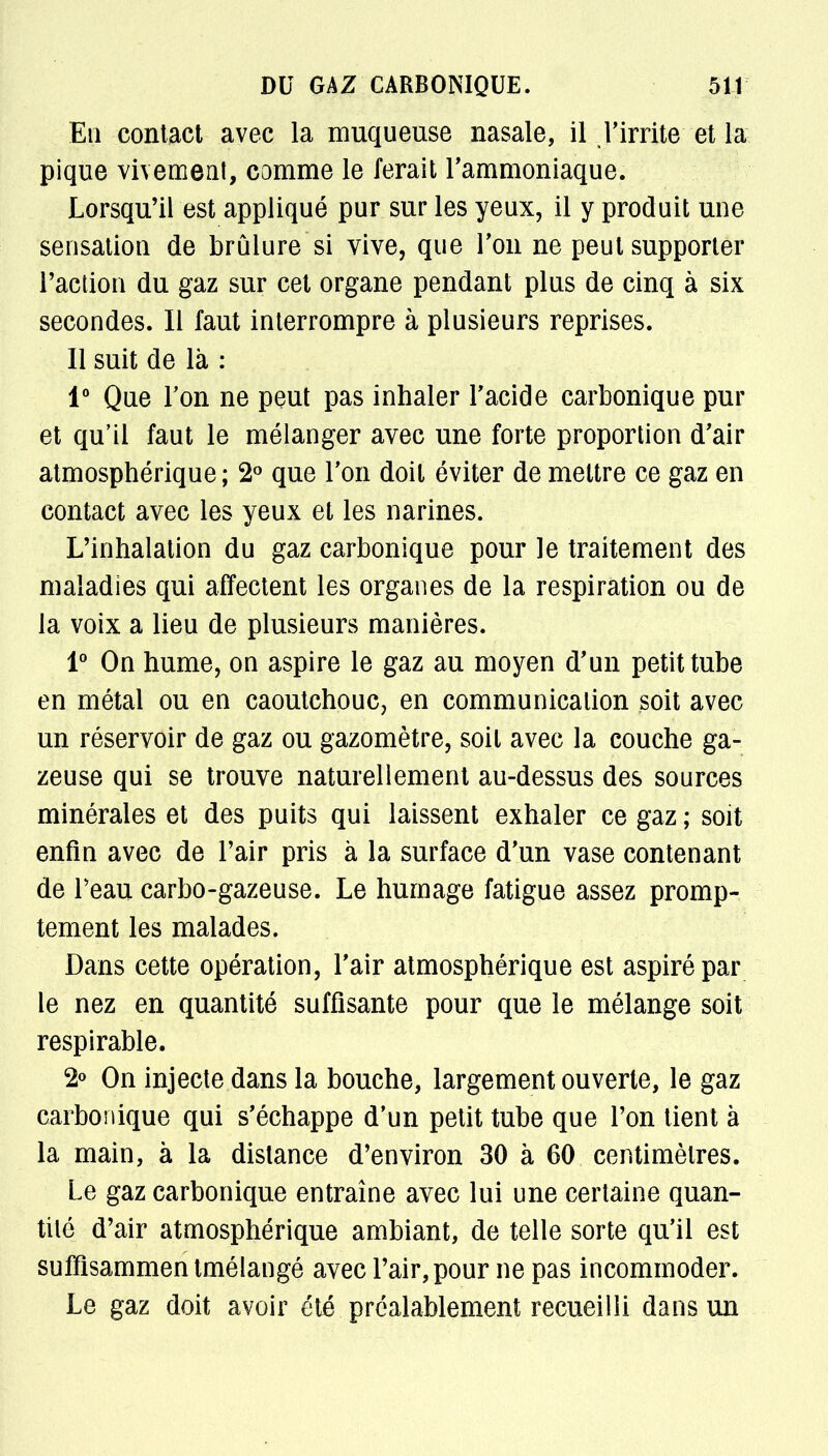 En contact avec la muqueuse nasale, il l'irrite et la pique vivement, comme le ferait l'ammoniaque. Lorsqu'il est appliqué pur sur les yeux, il y produit une sensation de brûlure si vive, que Ton ne peut supporter l'action du gaz sur cet organe pendant plus de cinq à six secondes. Il faut interrompre à plusieurs reprises. Il suit de là : 1° Que Ton ne peut pas inhaler l'acide carbonique pur et qu'il faut le mélanger avec une forte proportion d'air atmosphérique; 2° que l'on doit éviter de mettre ce gaz en contact avec les yeux et les narines. L'inhalation du gaz carbonique pour le traitement des maladies qui affectent les organes de la respiration ou de la voix a lieu de plusieurs manières. 1° On hume, on aspire le gaz au moyen d'un petit tube en métal ou en caoutchouc, en communication soit avec un réservoir de gaz ou gazomètre, soit avec la couche ga- zeuse qui se trouve naturellement au-dessus des sources minérales et des puits qui laissent exhaler ce gaz ; soit enfin avec de l'air pris à la surface d'un vase contenant de l'eau carbo-gazeuse. Le humage fatigue assez promp- tement les malades. Dans cette opération, l'air atmosphérique est aspiré par le nez en quantité suffisante pour que le mélange soit respirable. 2° On injecte dans la bouche, largement ouverte, le gaz carbonique qui s'échappe d'un petit tube que l'on tient à la main, à la distance d'environ 30 à 60 centimètres. Le gaz carbonique entraîne avec lui une certaine quan- tité d'air atmosphérique ambiant, de telle sorte qu'il est suffisammentmélangé avec l'air, pour ne pas incommoder. Le gaz doit avoir été préalablement recueilli dans un