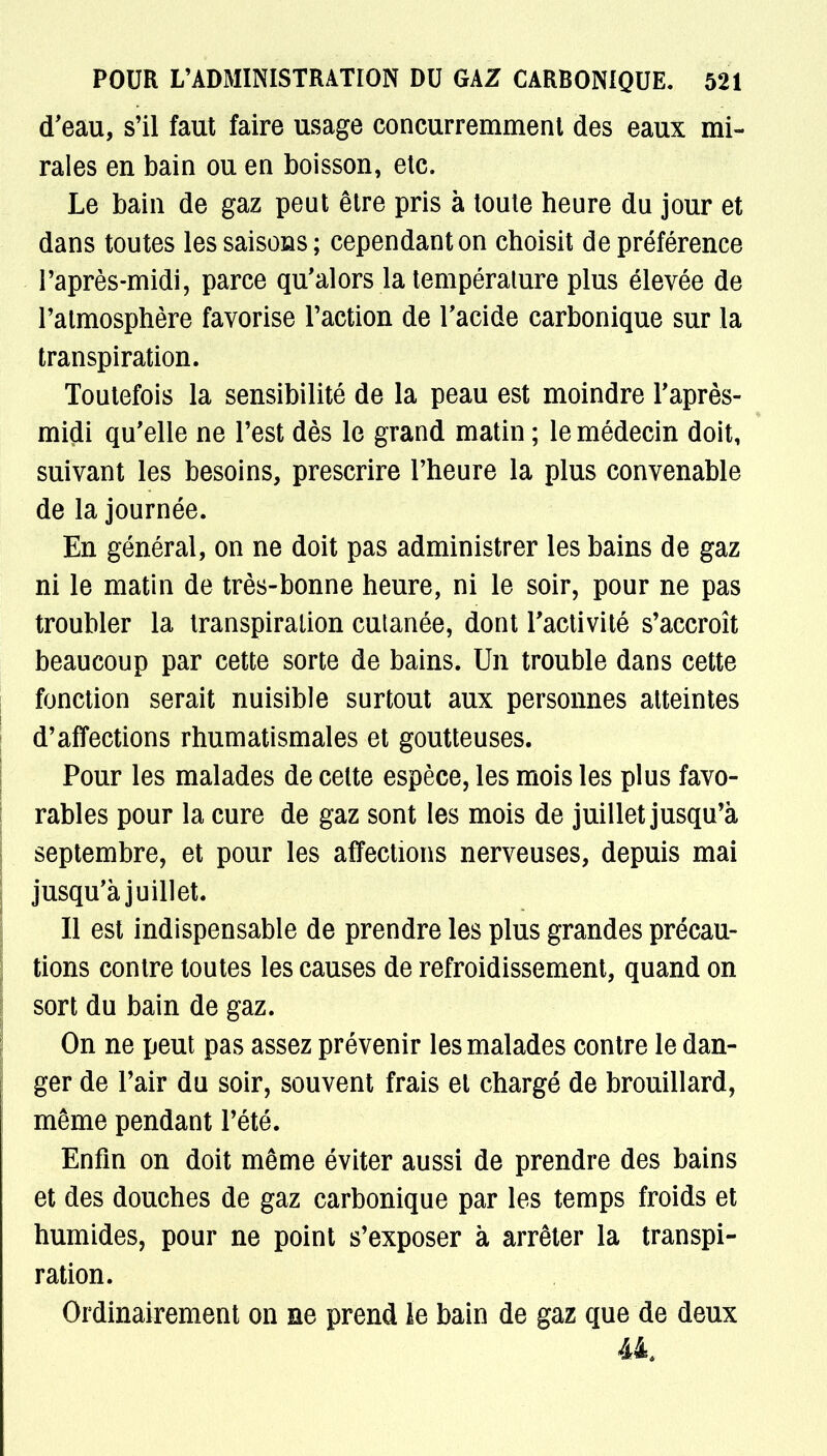 d'eau, s'il faut faire usage concurremment des eaux mi- rales en bain ou en boisson, etc. Le bain de gaz peut être pris à toute heure du jour et dans toutes les saisons; cependant on choisit de préférence l'après-midi, parce qu'alors la température plus élevée de l'atmosphère favorise l'action de l'acide carbonique sur la transpiration. Toutefois la sensibilité de la peau est moindre l'après- midi qu'elle ne l'est dès le grand matin ; le médecin doit, suivant les besoins, prescrire l'heure la plus convenable de la journée. En général, on ne doit pas administrer les bains de gaz ni le matin de très-bonne heure, ni le soir, pour ne pas troubler la transpiration cutanée, dont l'activité s'accroît beaucoup par cette sorte de bains. Un trouble dans cette fonction serait nuisible surtout aux personnes atteintes d'affections rhumatismales et goutteuses. Pour les malades de celte espèce, les mois les plus favo- rables pour la cure de gaz sont les mois de juillet jusqu'à septembre, et pour les affections nerveuses, depuis mai jusqu'à juillet. Il est indispensable de prendre les plus grandes précau- tions contre toutes les causes de refroidissement, quand on sort du bain de gaz. On ne peut pas assez prévenir les malades contre le dan- ger de l'air du soir, souvent frais et chargé de brouillard, même pendant l'été. Enfin on doit même éviter aussi de prendre des bains et des douches de gaz carbonique par les temps froids et humides, pour ne point s'exposer à arrêter la transpi- ration. Ordinairement on ne prend le bain de gaz que de deux 44,