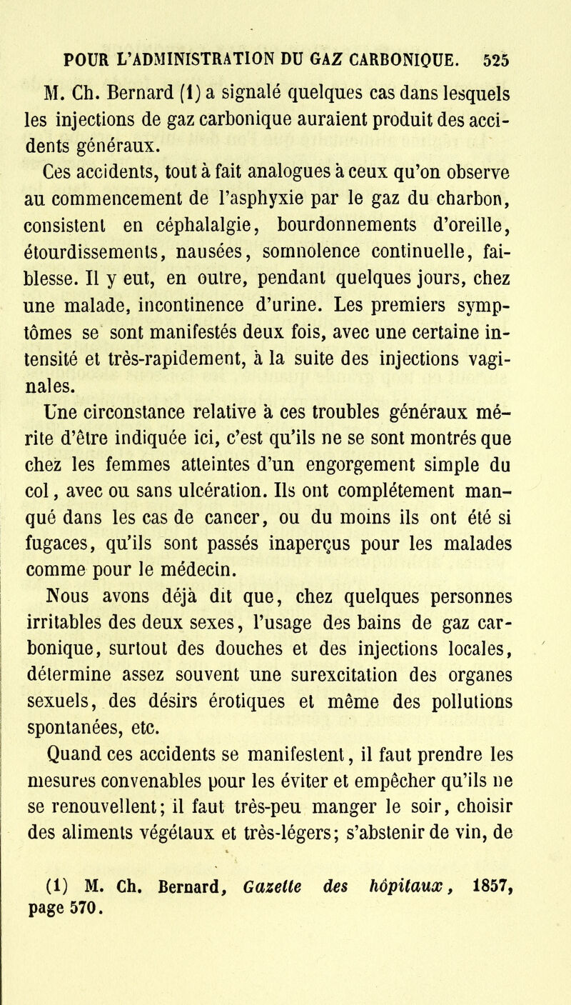 M. Ch. Bernard (1) a signalé quelques cas dans lesquels les injections de gaz carbonique auraient produit des acci- dents généraux. Ces accidents, tout à fait analogues à ceux qu'on observe au commencement de l'asphyxie par le gaz du charbon, consistent en céphalalgie, bourdonnements d'oreille, étourdissements, nausées, somnolence continuelle, fai- blesse. Il y eut, en outre, pendant quelques jours, chez une malade, incontinence d'urine. Les premiers symp- tômes se sont manifestés deux fois, avec une certaine in- tensité et très-rapidement, à la suite des injections vagi- nales. Une circonstance relative à ces troubles généraux mé- rite d'être indiquée ici, c'est qu'ils ne se sont montrés que chez les femmes atteintes d'un engorgement simple du col, avec ou sans ulcération. Ils ont complètement man- qué dans les cas de cancer, ou du moins ils ont été si fugaces, qu'ils sont passés inaperçus pour les malades comme pour le médecin. Nous avons déjà dit que, chez quelques personnes irritables des deux sexes, l'usage des bains de gaz car- bonique, surtout des douches et des injections locales, détermine assez souvent une surexcitation des organes sexuels, des désirs érotiques et même des pollutions spontanées, etc. Quand ces accidents se manifestent, il faut prendre les mesures convenables pour les éviter et empêcher qu'ils ne se renouvellent; il faut très-peu manger le soir, choisir des aliments végétaux et très-légers; s'abstenir de vin, de (1) M. Ch. Bernard, Gazette des hôpitaux, 1857, page 570.