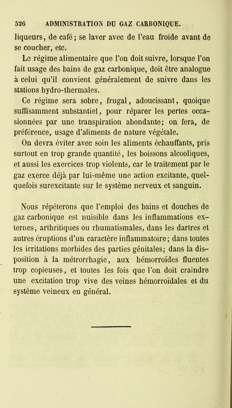 liqueurs, de café; se laver avec de l'eau froide avant de se coucher, etc. Le régime alimentaire que Ton doit suivre, lorsque Ton fait usage des bains de gaz carbonique, doit être analogue à celui qu'il convient généralement de suivre dans les stations hydro-thermales. Ce régime sera sobre, frugal, adoucissant, quoique suffisamment substantiel, pour réparer les pertes occa- sionnées par une transpiration abondante; on fera, de préférence, usage d'aliments de nature végétale. On devra éviter avec soin les aliments échauffants, pris surtout en trop grande quantité, les boissons alcooliques, et aussi les exercices trop violents, car le traitement par le gaz exerce déjà par lui-même une action excitante, quel- quefois surexcitante sur le système nerveux et sanguin. Nous répéterons que l'emploi des bains et douches de gaz carbonique est nuisible dans les inflammations ex- ternes, arthritiques ou rhumatismales, dans les dartres et autres éruptions d'un caractère inflammatoire; dans toutes les irritations morbides des parties génitales; dans la dis- position à la métrorrhagie, aux hémorroïdes fluentes trop copieuses, et toutes les fois que l'on doit craindre une excitation trop vive des veines hémorroïdales et du système veineux en général.