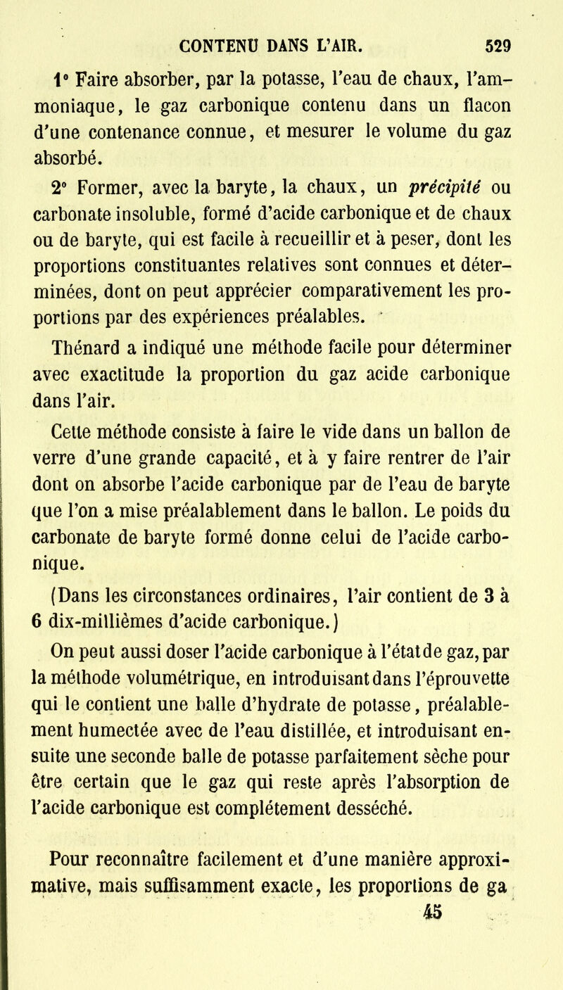 1° Faire absorber, par la potasse, l'eau de chaux, l'am- moniaque, le gaz carbonique conlenu dans un flacon d'une contenance connue, et mesurer le volume du gaz absorbé. 2° Former, avec la baryte, la chaux, un précipité ou carbonate insoluble, formé d'acide carbonique et de chaux ou de baryte, qui est facile à recueillir et à peser, dont les proportions constituantes relatives sont connues et déter- minées, dont on peut apprécier comparativement les pro- portions par des expériences préalables. ' Thénard a indiqué une méthode facile pour déterminer avec exactitude la proportion du gaz acide carbonique dans l'air. Cette méthode consiste à faire le vide dans un ballon de verre d'une grande capacité, et à y faire rentrer de l'air dont on absorbe l'acide carbonique par de l'eau de baryte que Ton a mise préalablement dans le ballon. Le poids du carbonate de baryte formé donne celui de l'acide carbo- nique. (Dans les circonstances ordinaires, l'air contient de 3 à 6 dix-millièmes d'acide carbonique.) On peut aussi doser l'acide carbonique à l'étatde gaz, par la méthode volumétrique, en introduisant dans l'éprouvette qui le contient une balle d'hydrate de potasse, préalable- ment humectée avec de Peau distillée, et introduisant en- suite une seconde balle de potasse parfaitement sèche pour être certain que le gaz qui reste après l'absorption de l'acide carbonique est complètement desséché. Pour reconnaître facilement et d'une manière approxi- mative, mais suffisamment exacte, les proportions de ga 45