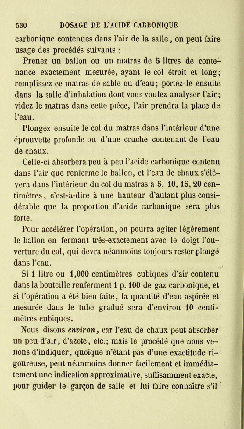 carbonique contenues dans l'air de la salle, on peut faire usage des procédés suivants : Prenez un ballon ou un matras de 5 litres de conte- nance exactement mesurée, ayant le col étroit et long; remplissez ce malras de sable ou d'eau ; portez-le ensuite dans la salle d'inhalation dont vous voulez analyser l'air; videz le matras dans cette pièce, Pair prendra la place de l'eau. Plongez ensuite le col du matras dans l'intérieur d'une éprouvette profonde ou d'une cruche contenant de l'eau de chaux. Celle-ci absorbera peu k peu l'acide carbonique contenu dans l'air que renferme le ballon, et l'eau de chaux s'élè- vera dans l'intérieur du col du matras à 5, 10,15, 20 cen- timètres , c'est-k-dire k une hauteur d'autant plus consi- dérable que la proportion d'acide carbonique sera plus forte. Pour accélérer l'opération, on pourra agiter légèrement le ballon en fermant très-exactement avec le doigt l'ou- verture du col, qui devra néanmoins toujours rester plongé dans l'eau. Si 1 litre ou 1,000 centimètres cubiques d'air contenu dans la bouteille renferment 1 p. 100 de gaz carbonique, et si l'opération a été bien faite, la quantité d'eau aspirée et mesurée dans le tube gradué sera d'environ 10 centi- mètres cubiques. Nous disons environ, car l'eau de chaux peut absorber un peu d'air, d'azote, etc.; mais le procédé que nous ve- nons d'indiquer, quoique n'étant pas d'une exactitude ri- goureuse, peut néanmoins donner facilement et immédia- tement une indication approximative, suffisamment exacte, pour guider le garçon de salle et lui faire connaître s'il