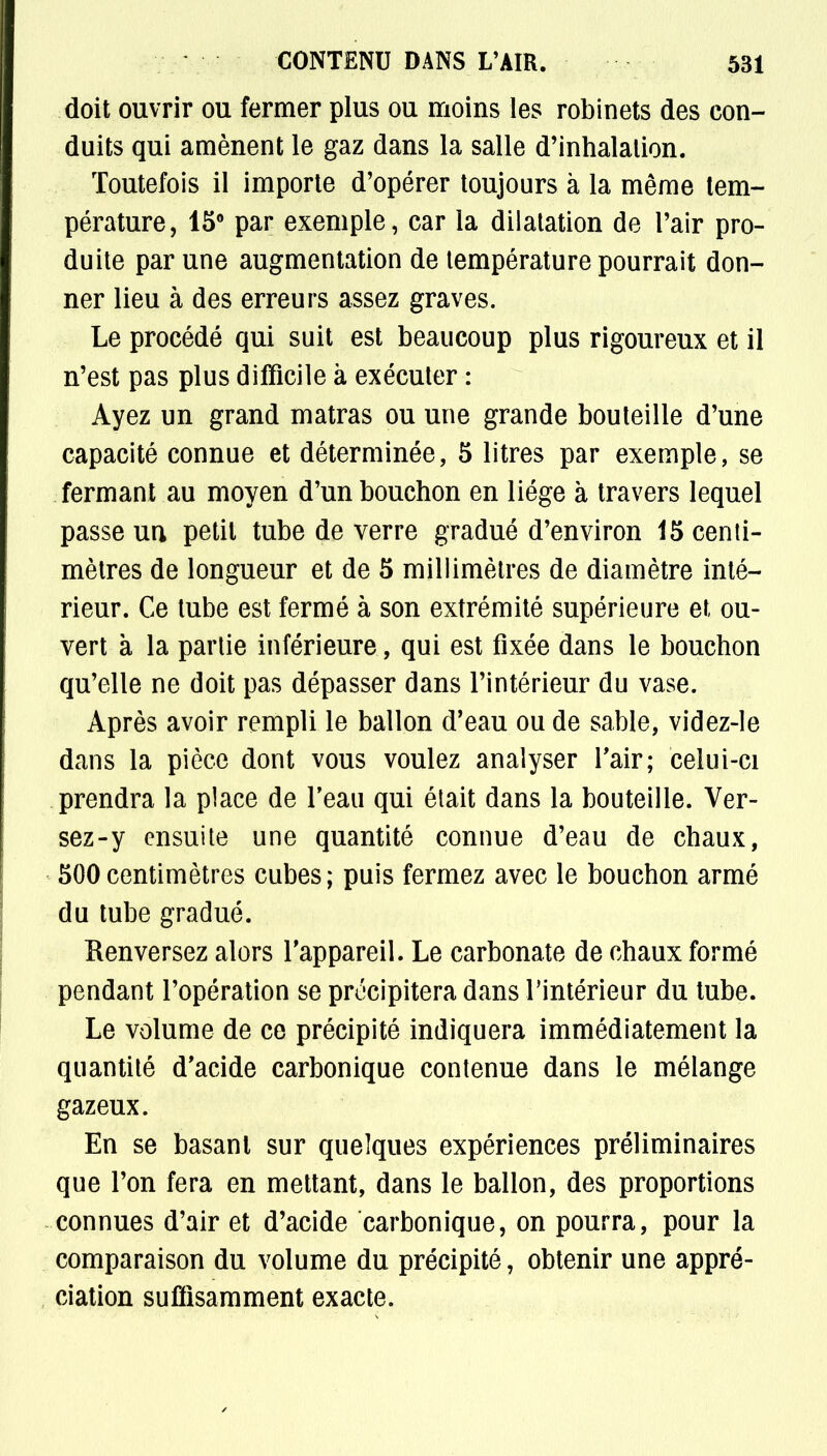 doit ouvrir ou fermer plus ou moins les robinets des con- duits qui amènent le gaz dans la salle d'inhalation. Toutefois il importe d'opérer toujours à la même tem- pérature, 15° par exemple, car la dilatation de l'air pro- duite par une augmentation de température pourrait don- ner lieu à des erreurs assez graves. Le procédé qui suit est beaucoup plus rigoureux et il n'est pas plus difficile à exécuter : Ayez un grand matras ou une grande bouteille d'une capacité connue et déterminée, 5 litres par exemple, se fermant au moyen d'un bouchon en liège à travers lequel passe un petit tube de verre gradué d'environ 15 centi- mètres de longueur et de 5 millimètres de diamètre inté- rieur. Ce tube est fermé à son extrémité supérieure et ou- vert à la partie inférieure, qui est fixée dans le bouchon qu'elle ne doit pas dépasser dans l'intérieur du vase. Après avoir rempli le ballon d'eau ou de sable, videz-le dans la pièce dont vous voulez analyser l'air; celui-ci prendra la place de l'eau qui était dans la bouteille. Ver- sez-y ensuite une quantité connue d'eau de chaux, 500centimètres cubes; puis fermez avec le bouchon armé du tube gradué. Renversez alors l'appareil. Le carbonate de chaux formé pendant l'opération se précipitera dans l'intérieur du tube. Le volume de ce précipité indiquera immédiatement la quantité d'acide carbonique contenue dans le mélange gazeux. En se basant sur quelques expériences préliminaires que l'on fera en mettant, dans le ballon, des proportions connues d'air et d'acide carbonique, on pourra, pour la comparaison du volume du précipité, obtenir une appré- ciation suffisamment exacte.