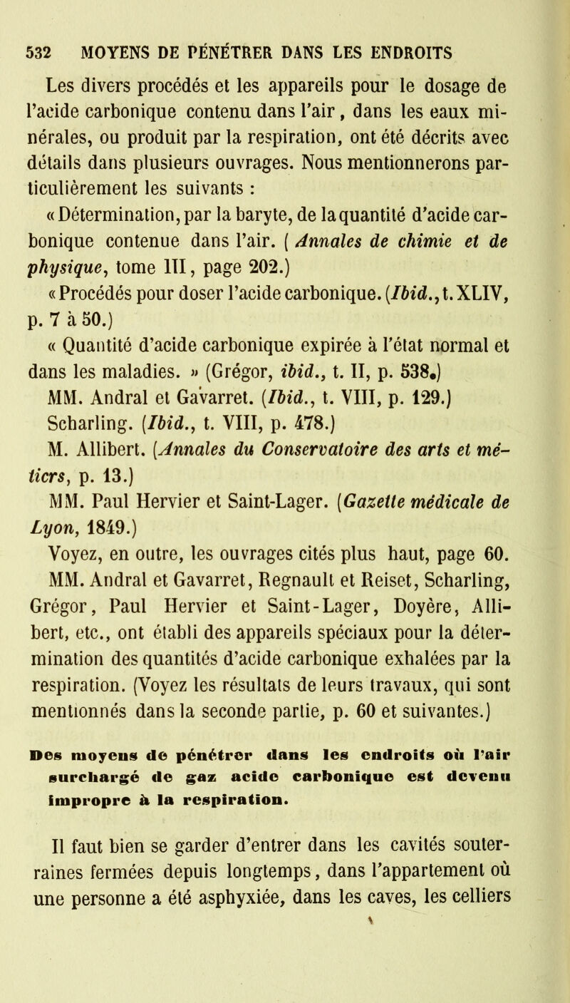 Les divers procédés et les appareils pour le dosage de l'acide carbonique contenu dans l'air, dans les eaux mi- nérales, ou produit par la respiration, ont été décrits avec détails dans plusieurs ouvrages. Nous mentionnerons par- ticulièrement les suivants : « Détermination, par la baryte, de la quantité d'acide car- bonique contenue dans l'air. ( Annales de chimie et de physique, tome 111, page 202.) « Procédés pour doser l'acide carbonique. (Ibid.yt. XLIV, p. 7 à 50.) « Quantité d'acide carbonique expirée à l'état normal et dans les maladies. » (Grégor, ibid., t. II, p. 538.) MM. Andral et Gavarret. (Ibid., t. VIII, p. 129.) Scbarling. {Ibid., t. VIII, p. 478.) M. Allibert. (Annales du Conservatoire des arts et mé- tiers, p. 13.) MM. Paul Hervier et Saint-Lager. (Gazette médicale de Lyon, 1849.) Voyez, en outre, les ouvrages cités plus haut, page 60. MM. Andral et Gavarret, Regnault et Reiset, Scharling, Grégor, Paul Hervier et Saint-Lager, Doyère, Alli- bert, etc., ont établi des appareils spéciaux pour la déter- mination des quantités d'acide carbonique exhalées par la respiration. (Voyez les résultats de leurs travaux, qui sont mentionnés dans la seconde partie, p. 60 et suivantes.) Des moyens de pénétrer dans les endroits où l'air surchargé de gaz acide carbonique est devenu impropre h la respiration. Il faut bien se garder d'entrer dans les cavités souter- raines fermées depuis longtemps, dans l'appartement où une personne a été asphyxiée, dans les caves, les celliers