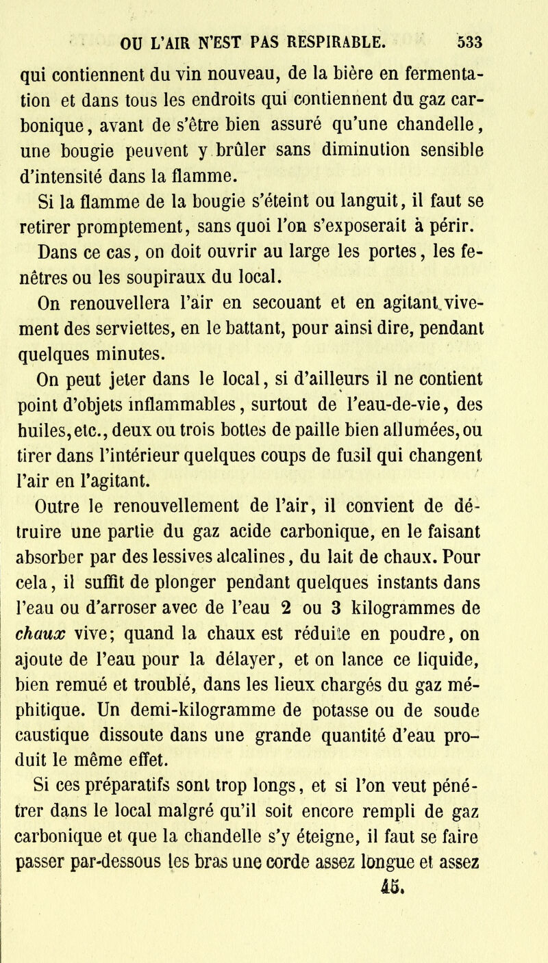 qui contiennent du vin nouveau, de la bière en fermenta- tion et dans tous les endroits qui contiennent du gaz car- bonique , avant de s'être bien assuré qu'une chandelle, une bougie peuvent y brûler sans diminution sensible d'intensité dans la flamme. Si la flamme de la bougie s'éteint ou languit, il faut se retirer promptement, sans quoi l'on s'exposerait à périr. Dans ce cas, on doit ouvrir au large les portes, les fe- nêtres ou les soupiraux du local. On renouvellera l'air en secouant et en agitant,vive- ment des serviettes, en le battant, pour ainsi dire, pendant quelques minutes. On peut jeter dans le local, si d'ailleurs il ne contient point d'objets inflammables, surtout de l'eau-de-vie, des huiles,etc., deux ou trois bottes de paille bien allumées, ou tirer dans l'intérieur quelques coups de fusil qui changent l'air en l'agitant. Outre le renouvellement de l'air, il convient de dé- truire une partie du gaz acide carbonique, en le faisant absorber par des lessives alcalines, du lait de chaux. Pour cela, il suffît de plonger pendant quelques instants dans l'eau ou d'arroser avec de l'eau 2 ou 3 kilogrammes de chaux vive; quand la chaux est réduite en poudre, on ajoute de l'eau pour la délayer, et on lance ce liquide, bien remué et troublé, dans les lieux chargés du gaz mé- phitique. Un demi-kilogramme de potasse ou de soude caustique dissoute dans une grande quantité d'eau pro- duit le même effet. Si ces préparatifs sont trop longs, et si l'on veut péné- trer dans le local malgré qu'il soit encore rempli de gaz carbonique et que la chandelle s'y éteigne, il faut se faire passer par-dessous les bras une corde assez longue et assez 4S*