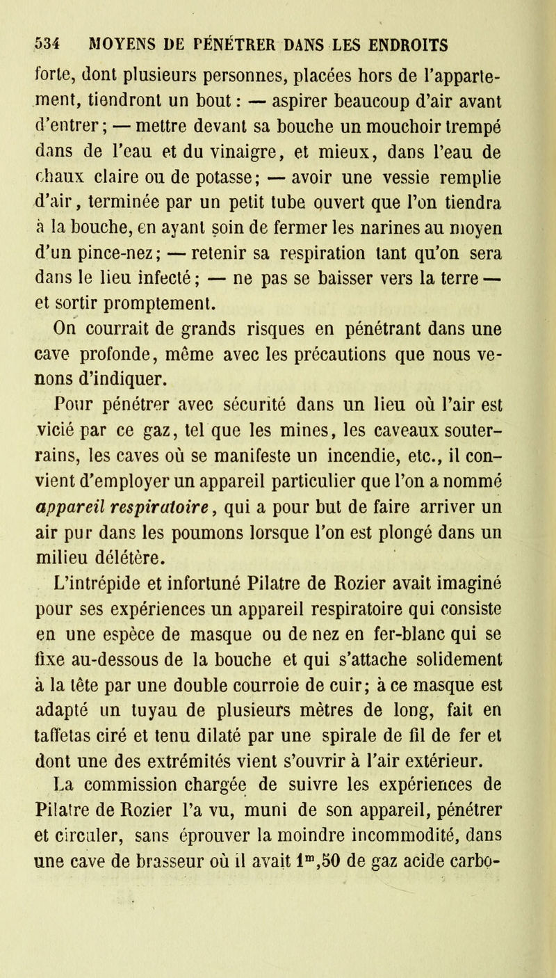 forte, dont plusieurs personnes, placées hors de l'apparte- ment, tiendront un bout : — aspirer beaucoup d'air avant d'entrer ; — mettre devant sa bouche un mouchoir trempé dans de l'eau et du vinaigre, et mieux, dans Peau de chaux claire ou de potasse; — avoir une vessie remplie d'air, terminée par un petit tube ouvert que Ton tiendra à la bouche, en ayant soin de fermer les narines au moyen d'un pince-nez; —retenir sa respiration tant qu'on sera dans le lieu infecté ; — ne pas se baisser vers la terre — et sortir promptement. On courrait de grands risques en pénétrant dans une cave profonde, même avec les précautions que nous ve- nons d'indiquer. Pour pénétrer avec sécurité dans un lieu où l'air est vicié par ce gaz, tel que les mines, les caveaux souter- rains, les caves où se manifeste un incendie, etc., il con- vient d'employer un appareil particulier que l'on a nommé appareil respiratoire, qui a pour but de faire arriver un air pur dans les poumons lorsque l'on est plongé dans un milieu délétère. L'intrépide et infortuné Pilatre de Rozier avait imaginé pour ses expériences un appareil respiratoire qui consiste en une espèce de masque ou de nez en fer-blanc qui se fixe au-dessous de la bouche et qui s'attache solidement à la tête par une double courroie de cuir; à ce masque est adapté un tuyau de plusieurs mètres de long, fait en taffetas ciré et tenu dilaté par une spirale de fil de fer et dont une des extrémités vient s'ouvrir à l'air extérieur. La commission chargée de suivre les expériences de Pilatre de Rozier l'a vu, muni de son appareil, pénétrer et circuler, sans éprouver la moindre incommodité, dans une cave de brasseur où il avait lm,50 de gaz acide carbo-